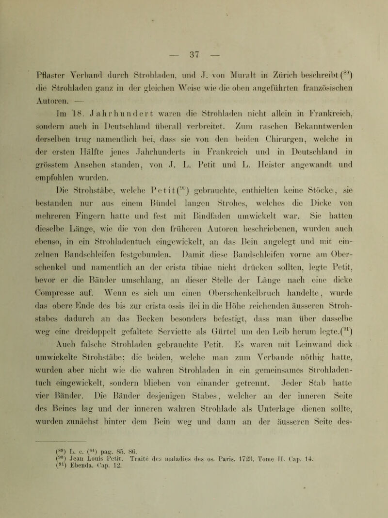 Pflaster Yerbaml durch Stroliladen, und J. von ]\turalt in Zürich beschreibt (®’) die 8troldad('ii ^an/. in der olcichen W('ise wie di(> oben anoetührtcn französischen Autoren. — Im J all )• lui n d e r t waren die Stroldaden nicht allein in Frankreich, süiKh'rn auch in Deutschland überall verbreitet. Zum i-aschen Pekanntwerden derselben tru^' namentlich bei, dass sic von den beidmi Chirurgen, 'welche in der ersten lliilfte jenes Jahrhunderts in Frankreich und in Deutschland in grösstem Ansehen standen, von J. L. Petit und L. Heister angewandt und empfohlen wurden. Die Strohstäbe, welche Petit gebrauchte, enthielten keine Stiicke, sie bestanden nur aus einem Ibiiidel langen Strohes, welches die Dicke von mehreren Fingern hatte und fest mit nindfaden umwiidcelt war. Sie hatten dieselbe Uinge, wie die von den früheren Autoren beschric'benen, wurden auch ebenso, in ein Strohhidentuch eingewickelt, an das Hein angelegt und mit ein- zelnen Pandschleifen festgebundmi. Damit tlii'se Handschleifen vorne am Ober- schenkel und namentlich an der crista tibiae nicht drücken sollten, legte Pi'tit, bevor er die Bänder umschlang, an dieser Stelle (h'r fjänge mich eine dicke Compresse auf. Wenn es sich um einen Oberschenkcdbruch handelte, wuirde das obere Ende des bis zur crista ossis ilei in di('Ibfln! i‘eich(uiden äusseren Stroh- stabes dadurch an das Becken besonders lu'festigt, dass man über dasselbe weg eine dreidoppelt gefaltete Serviette als (iürtel um den Ijcib herum l(\gtc.f''^) Auch falsche Strohladen gebranchte Petit. Es w^aren mit Leinwand dick umwickelte Strohstäbe; die beiden, welche man zum Verbände nöthig hatte, wurden aber nicht wu’e die 'waihren Strohladen in ein gemeinsames Strohhiden- fuch eingcwickelt, sondern blieben von einander getrennt. Jeder Stab hatte vier Bänder. Die Bänder desjenigen Stabes, welcher an der inneren Seite des Beines lag und der inneren Avahren Strohlade als IJntcrlage dienen sollte, wurden znnäclist hinter dem Bein weg und dann an der äusseren Seite des- L. c. 0'^) pas>'. 8.5. 86. O’**) Jean Louis Letit. Traite des nialadies des os. Paris. 1725. Tome II. Pan. 14. p'P Ebenda. Pap. 12.