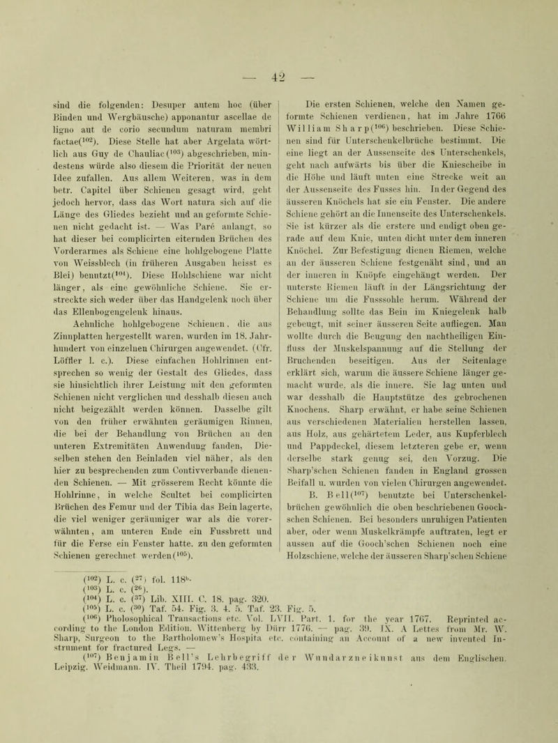 sind die folgenden: Desnper antem hoc (über Binden und Wergbäusche) apponantur ascellae de ligno aut de corio secundum naturam inembri factaeC'*-). Diese Stelle hat aber Argelata wört- lich aus Guy de Chauliac ('°3) abgeschrieben, min- destens würde also diesem die Priorität der neuen Idee zufallen. Aus allem Weiteren, was in dem betr. Capitel über Schienen gesagt wird, geht jedoch hervor, dass das Wort natura sich auf die Länge des Gliedes bezieht und an geformte Seide- nen nicht gedacht ist. — Was Pare anlangt, so hat dieser bei complicirten eiternden Brüchen des Vorderarmes als Schiene eine hohlgebogene Platte von Weissblech (in früheren Ausgaben heisst es Blei) benutzte”'*). Diese Hohlschiene war nicht länger, als eine gewöhnliche Schiene. Sie er- streckte sich weder über das Handgelenk noch über das Ellenbogengelenk hinaus. Aehnliche hohlgebogene Schienen. die aus Zinnplatten hergestellt waren, wurden im 18. Jahr- hundert von einzelnen Chirurgen angewendet. (Cfr. Löffler 1. c.). Diese einfachen Hohlrinnen ent- sprechen so wenig der Gestalt des Gliedes, dass sie hinsichtlich ihrer Leistung mit den geformten Schienen idcht verglichen und desshalb diesen auch idcht beigezählt werden können. Dasselbe gilt von den trüber erwähnten geräumigen Rinnen, die bei der Behandlung von Brüchen an den unteren Extremitäten Anwendung fanden, Die- selben stehen den Beinladeu viel näher, als den hier zu besprechenden zum Contivverbande dienen- den Schienen. — Mit grösserem Recht könnte die Hohlrinne, in welche Scultet bei complicirten Brüchen des Femur und der Tibia das Bein lagerte, die viel weniger geräumiger war als die vorer- wähnten , am unteren Ende ein Fussbrett und für die Ferse ein Fenster hatte, zu den geformten Schienen gerechnet werden ('”“). Die ersten Schienen, welche den Namen ge- formte Schienen verdienen, hat im Jahre 1766 William S h a r p (’”'’’) beschrieben. Diese Schie- nen sind für Unterschenkelbrüche bestimmt. Die eine liegt an der Aussenseite des Unterschenkels, geht nach aufwärts bis über die Kniescheibe in die Höhe und läuft unten eine Strecke weit an der Aussenseite des Fusses hin. In der Gegend des äusseren Knöchels hat sie ein Fenster. Die andere Schiene gehört an die Innenseite des Unterschenkels. Sie ist kürzer als die erstere und endigt oben ge- rade auf dem Knie, unten dicht unter dem inneren Knöchel. Zur Befestigung dienen Riemen, welche an der äusseren Schiene festgenäht sind, und an der inneren in Knöpfe eingehängt werden. Der unterste Riemen läuft in der Längsrichtung der Schiene um die Fusssohle herum. Während der Behandlung sollte das Bein im Kniegelenk halb gebeugt, mit seiner äusseren Seite aufliegen. Man wollte durch die Beugung den nachtheiligen Ein- fluss der Muskelspannung auf die Stellung der Bruchenden beseitigen. Aus der Seitenlage erklärt sich, warum die äussere Schiene länger ge- macht wurde, als die innere. Sie lag unten und war desshalb die Hauptstütze des gebrochenen Knochens. Sharp erwähnt, er habe seine Schienen aus verschiedenen Materialien herstellen lassen, aus Holz, aus gehärtetem Leder, aus Kupferblech und Pappdeckel, diesem letzteren gebe er, wenn ilerselbe stark genug sei, den Vorzug. Die Sharp’schen Schienen fanden in England grossen Beifall u. wurden von vielen Chirurgen angewendet. B. Bel!(*”'') benutzte bei Unterschenkel- brüchen gewöhnlich die oben beschriebenen Gooch- schen Schienen. Bei besonders unruhigen Patienten aber, oder wenn Muskelkrämpfe auftraten, legt er aussen auf die Gooch’schen Schienen noch eine Holzschiene, welche der äusseren Sharii’schen Schiene (>”2) L. c. (27) fol. IIH*-- ('03) L. c. (20J. ('o-*) L. c. (37) Lib. XIII. C. 18. pag. 8'2U. (103) L. c. (30) Taf. .04. Fig. 8. 4. ä. Taf. 23. Fig. 5. (lofi) Pholosophical Transactions etc. Vol. [jVll. Part. 1. for tlie year 17(i7. Reprinted ac- conling to the London Edition. Wittenberg by Dürr I77(i. — ])ag. 3i). IX. .\ Lettes fi'om .Mi'. W. Sharp, Surgeon to the Bartholomew’s Hospita etc. containing an ,\cconnf of a new invented In- strument for fractured Legs. — C7) Benjamin Bell’s Uehrbegriff der Wn nd ar z n e i kn ns t aus dem Englischen.