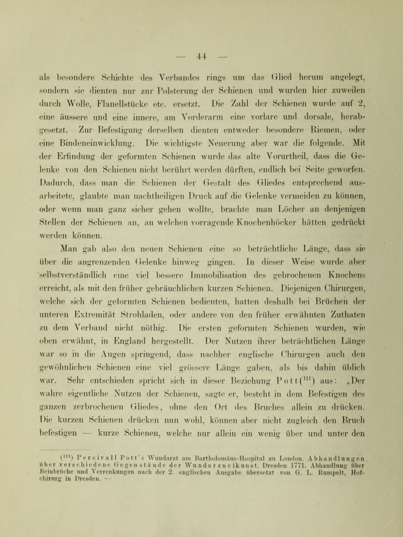 als besondere Schichte des Verbandes rings nni das (llied herum angelegt, sondern sie dienten mir zur Polsterung der Schienen und wurden hier zuweilen durch Wolle, Flanellstücke etc. ersetzt. Die Zahl der Schienen wurde auf 2, eine äussere und eine innere, am Vorderarm eine vorlare und dorsale, herab- gesetzt. Zur Befestigung derselben dienten entweder besondere Riemen, oder eine Bindeneinwicklung. Die wichtigste Neuerung aber war die folgende. Mit der Erhndung der gefoi'inten Schienen wurde das alte Vorurtheil, dass die Ge- lenke von den Schienen niclit berührt wei'den dürften, endlich bei Seite geworfen. Dadurch, dass man die Schienen der Gestalt des Gliedes entspreehend aiis- arlieitete, glaubte man nachtheiligen Druck auf die Gelenke vermeiden zu können, oder wenn man ganz sicher gehen wollte, brachte man Löcher an denjenigen Stellen der Schienen an, an welchen vori'agende Knochenhöcker hätten gedrückt werden können. Man gab also den neuen Schienen eine so beträchtliche Länge, dass sie über die angrenzendmi Gelenke hinweg gingen. In dieser Weise wurde aber selbstverständlich eine viel bessere Immobilisation des gebrochenen Knochens erreicht, als mit den früher gebräuchlichen kurzen Schienen. Diejenigen Chirurgen, welche sich der getonnten Schienen bedienten, hatten deshalb bei Brüchen der unteren Extremität Sti’ohladen, oder andere von den früher erwähnten Zuthaten zu dem Verband nicht nöthig. Die ersten geformten Schienen wurden, Avie oben erwähnt, in England hergestellt. Der Nutzen ihrer beträchtlichen Länge war so in die Augen springend, dass nachher englische Chirurgen auch den gewöhidichen Schienen eine viel grössere Länge gaben, als bis dahin üblich war. Sehr entschieden spricht sich in dieser Beziehung Pott(^^^) aus: „Der wahre eigentliche Nutzen der Schienen, sagte er, besteht in dem Befestigen des ganzen zerbrochenen Gliedes, ohne den Ort des Bruches allein zu drücken. Die kurzen Schienen diäicken nun Avohl, können abei' nicht zugleich den Bruch befestigen — kurze Schienen, Avelche nur allein ein Avenig übei' und unter den piij 1’e r c i V 1111 Fott’.s Wuiidarzt am Bartlioluuiäus-Hos])ital zu Loudoii. Abliaudluugen über verschiedene (i egeii s tä n d e der Wti nda r z ii e ikuiist. Dresden 1771. Abhandlung über Beinbrüche und A'errenknngen nach der 2. englischen Ausgabe übersetzt von G. L. Rninpelt, Hof- cliirnrg in Dresden.