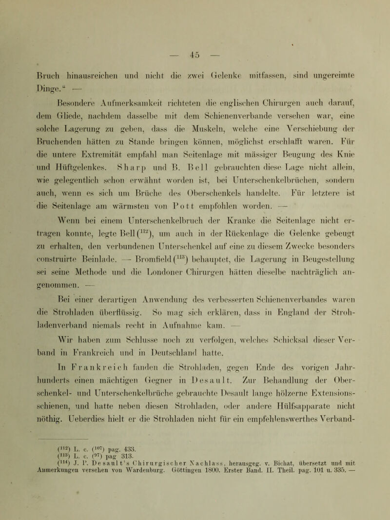 45 Bruch hjuaiisreichen und nicht die zwei Gelenke ndtfassen, sind ungereimte Dinge. “ — F3esondere Aufmerksainkeit richteten die englischen Chirui’gen auch darauf, dem Gliede, nachdem dasselbe mit dem Öchienenverhande versehen war, eine solche Lagerung zu gehen, dass die Muskeln, welche eine Vei'schiebung der Bruchenden hätten zu Stande bringen können, möglichst erschlatlt waren. Für die untere Extremität empfahl man Seitenlage nnt mässiger Beugung des Knie und Hüftgelenkes. Shar[) und B. Bell ge'brauchten diese laige nicht allein, wie gelegentlich schon erwähnt worden ist, bei Unterschenkelbrüchen, sondern auch, wenn es sich um Brüche des Oberschenkels handelte. Füi- letztere ist die Seitenlage am wärmsten von Pott empfohlen worden. — Wenn bei einem Unterschenkelbruch der Kranke die Seitenlage nicht ei‘- tragen konnte, legte Bell um auch in der Rückenlage die Gelenke gebeugt zu erhalten, den verbundenen Unterschenkel auf eine zu diesem Zwecke besonders construirte Beiidade. —- Bromfield behauptet, die Lagerung in Beugestellung sei seine Methode und die liondoner Chirurgen hätten dieselbe nachträglich an- genommen. — Bei einer derartigen Anwendung des verbessei’ten Schienenverbaiides waren die Strohladen überflüssig. So mag sich erklären, dass in England der Stroh- ladenverband niemals recht in Aufnahme kam. — Wir haben zum Schlüsse noch zu verfolgen, welches Schicksal dieser Ver- bund in Frankreich und in Deutschland hatte. ln Frankreich fanden die Strohladen, gegen Ende des vorigen dahr- hunderts einen mächtigen Gegner in Desaul t. Zur Behandlung der Ober- sehenkel- und Unterschenkelbrüche o-ebrauchte Desault lano'e hölzerne Extensions- o o schienen, und hatte neben diesen Strohladen, oder andere Hülfsap})arate nicht nöthig. Ueberdies hielt er die Strohladen nicht für ein empfehlenswerthes Verband- (■12) L. c. pag. 433. (iiä) L. c. (9^) pag- 313. (1'^) .1. P. Desault’s Chirurgischer Nachlass, herausgeg. v. Bichat, übersetzt und mit