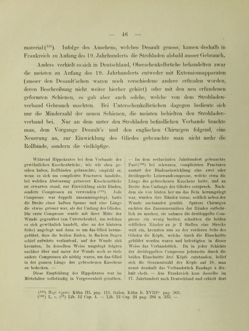 matcii’ial Iiifolo-»' des Ansehens, welches J)(!sault ”’cnoss, kamen deshalb in Frankreich /u Antiuig-des 1 9. dahrhimdeits die Strohladen alsbald ansser Gebrauch. Anders verhielt es sich in Dentschland, Oberschenkelbi'üche behandelten zwar die meisten zn Anfano' des 19. Jahrhunderts entweder mit Extensionsappai-aten (ausser (hm Desault’schen waren noch vei’schiedene andere ertimden worden, deren Beschi’cibung’ nicht weiter hiei'her jijehörtj oder mit den neu erl'undenen geformten Schienen, es «■ab aber auch soh'he, welche von (hmi Strohladcn- verband Gebrauch machten. Ih'i Gntcrschenkelbrüchen dagegen bediente sich nur die Minderzahl der neuen Schienen, die meisten behielten den Strohladen- verband bei. Nur an dem unter den Strohladen betindlichen Verbände brachte man, dem Vorgänge Desault’s und den englischen Chirurgen folgend, eine Neuerung an, zur Einwicklung des Gliedes gebrauchte man nicht mehr die Rollbinde, sondern die vielköpfige. Wiilirend Hippokrateti bei dem Verbände der gewübiilicbeii Knocheiibrüche, wie wir oben ge- ■selien haben, Rollbinden gebrauchte, empfahl er, wenn es sich um complicirte Fracturen liandelte, l)ei welchen Abstossung grösserer Knochenstttcke zu erwarten stand, zur Einwicklung nicht Binden, sondern Coinpressen zu verwenden (^). .Jede Compresse war doppelt zusaminengelegt, hatte die Breite einer halben Spanne und eine Länge die etwas grösser war, als der Umfang des Gliedes. Die erste Compresse wurde mit ihrer Mitte der Wunde gegenüber (am thiterschenkel, um welchen es sich gewöhnlich handelt, also an der hinteren Seite) angelegt und dann so um das Glied herum- gefübrt, dass die beiden Enden, in flachem Bogen schief aufwärts verlaufend, auf der Wunde sich kreuzten, In derselben Weise umgelegt folgten nachher über und unter der AVunde noch so viele andere Compressen als nöthig waren, um das Glied in der ganzen Länge des gebrochenen Knochens zu bedecken. — Diese Empfehlung des Hippokrates war im Mittelalter vollständig in Vergessenheit gerathen. — Im dem sechzehnten .Jahrhundert gebrauchte PareC’'’) bei schweren, complicirten Fracturen anstatt der Bindeneinwicklung eine zwei oder dreidoppelte Leinwandcompresse, welche etwa die Länge des gebrochenen Knochens hatte, und an Breite dem Umfange des Gliedes entsprach. Nach- dem sie von hinten her um das Bein herumgelegt war, wurden ihre Ränder vorne, seitlich neben der Wunde aneinander genabt. Spätere Chirurgen suchten das Zusammenuähen der Ränder entbehr- lich zu machen, sie nahmen die dreidoppelte Coni- presse ein wenig breiter, schnitten die beiden seitlichen Ränder an je 2 Stellen eine Strecke weit ein, kreuzten nun an der vorderen Seite des Gliedes die Köpfe, welche durch die Einschnitte gebildet worden waren und befestigten in dieser AVeise das A'erbandstück. Da in jeder Schichte der dreidoppelten ('ompresse jederseits durch die beiden Einschnitte drei Köpfe entstanden, belief sich die Gesammtzahl der Köpfe auf 18, man nennt desshalb das Verbandstück Bandage ä dix- huit chefs. — Aus Frankreich kam dasselbe im 17. Jahrhundert nach Deutschland und erhielt dort t5) lUf<! Kühn HL pau'. 111. Galen. Kühn B. XA llU'- pag. übS. («) L. c. (37) Lib. 12 Cap. 1. — Lib. 13 Cap. 21 pag. 281 u. 333. —