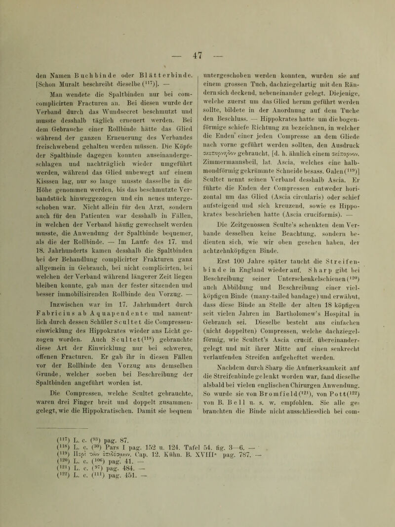(len Namen Bnclibinde oder Blätterbinde. [Schon Mnralt beschreibt dieselbe — Man wendete die Spaltbinden nur bei com- complicirten Fracturen an. Bei diesen wurde der Verband durch das Wundsecret beschmutzt und musste desshalb täglich erneuert werden. Bei dem Gebrauche einer Rollbinde hätte das Glied während der ganzen Erneuerung des Verbandes freischwebend gehalten werden müssen. Die Köpfe der Spaltbinde dagegen konnten auseinanderge- schlagen und nachträglich wieder umgeführt werden, während das Glied unbewegt auf einem Kisssen lag, nur so lange musste dasselbe in die Höhe genommen werden, bis das beschmutzte Ver- bandstück hinweggezogen und ein neues unterge- schoben war. Nicht allein für den Arzt, sondern auch für den Patienten war desshalb in Fällen, in welchen der Verband häufig gewechselt werden musste, die Anwendung der Spaltbinde beciuemer, als die der Rollbinde. — Im Laufe des 17. und 18. .lahrhunderts kamen desshalb die Spaltbinden bei der Behandlung complicirter Frakturen ganz allgemein in Gebrauch, bei nicht complicirten, bei welchen der Verband während längerer Zeit liegen bleiben konnte, gab man der fester sitzenden und besser immobilisirenden Rollbinde den Vorzug. — Inzwischen war im 17. .lahrhundert durch Fabricius ab Aquapendeute und nament- lich durch dessen Schüler Scultet die Compresseu- einwicklung des Hippokrates wieder ans Licht ge- zogen worden. Auch Scultet(*) gebrauchte diese Art der Einwickluug nur bei schweren, offenen Fracturen. Er gab ihr in diesen Fällen vor der Rollbinde den Vorzug aus demselben Grunde, welcher soeben bei Beschreibung der Spaltbinden angeführt worden ist. Die Compressen, welche Scultet gebrauchte, waren drei Finger breit und doppelt zusammen- gelegt, wie die Hippokratischen. Damit sie bequem untergeschoben werden konnten, wurden sie auf einem grossen Tuch, dachziegelartig mit den Rän- dernsich deckend, nebeneinander gelegt. Diejenige, weLdie zuerst um das Glied herum geführt werden sollte, bildete in der Anordnung auf dem Tuche den Beschluss. — Hippokrates hatte um die bogen- förmige schiefe Richtung zu bezeichnen, in welcher die Enden’ einer jeden Compresse an dem Gliede nach vorne geführt werden sollten, den Ausdruck gebraucht, [d. h. ähnlich einem aziMi-ivov. Zimmennannsbeil, lat. Ascia, welches eine halb- mondförmig gekrümmte Schneide besass. Galen Scultet nennt seinen Verband desshalb Ascia. Er führte die Enden der Compressen entweder hori- zontal um das Glied (Ascia circularis) oder schief aufsteigend und sich kreuzend, sowie es Hippo- krates beschrieben hatte (Ascia cruciformis). — Die Zeitgenossen Sculte’s schenkten dem Ver- bände desselben keine Beachtung, sondern be- dienten sich, wie wir oben gesehen haben, der achtzehnköpfigen Binde. Erst 100 Jahre später taucht die Streifen- binde in England rvieder auf. Sharp gibt liei Beschreibung seiner Unterschenkelschienen ( auch Abbildung und Beschreibung einer viel- köpfigen Binde (many-tailed bandage) und erwähnt, dass diese Binde an Stelle der alten 18 köpfigen seit vielen .Tahren im Bartholomew’s Hospital in Gebrauch sei. Dieselbe besteht aus einfachen (nicht doppelten) Compressen, welche dachziegel- förmig, wie Scultet’s Ascia crucif. ül)ereinander- gelegt und mit ihrer Mitte auf einen senkrecht verlaufenden Streifen anfgeheftet werden. Nachdem durch Sharp die Aufmerksamkeit auf die Streifenbinde ge lenkt worden war, fand dieselbe alsbald bei vielen englischen Chirurgen Anwendung. So wurde sie von Bromfield('^'), vonPott(^22) von B. B e 11 u. s. w. empfohlen. Sie alle ge= brauchten die Binde nicht ausschliesslich bei com- (^) L. c. («s) pag. 87. ('^) L. (3. (2®) Pars I pag. 152 u. 124. Tafel 54. fig. 3—6. — C'®) llsfit -räiv i-(oia[A(i)v. f'ap. 12. Kühn. B. XVIID pag. 787. — (120) L. c. (106) pag. 41. — (121) L. c. (0-) pag. 484. — (122) L. c. (111) pag. 451. —