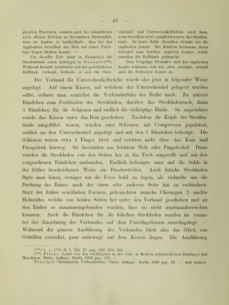 plicirten Fractureu, sondern auch bei sämintlichen niclit oüfenen Brüchen an dernnteren Extremität, denn sie fanden es vortheilhaft, dass bei der Application derselben das Bein auf seiner Unter- lage liegen bleiben konnte. — Um dieselbe Zeit fand in Frankreich die Streifenbinde einen Anhänger in I) es a n 11 Während Desanlt Armbrüche mit der gewöhidichen Rollbinde verband, bediente er sieb für Ober- schenkel- nnd Untersehenkelbrüche auch dann, wenn dieselben nicht complicirt waren, der Streifen- binde. Er hatte dafür dieselben Gründe wie die englischen Aerzte. Bei Kindern höchstens, deren Schenkel man leichter regieren konnte, wurde zuweilen die Rollbinde gebraucht. Dem Vorgänge Desault’s und der englischen Aerzte schlossen sich wie oben erwähnt, alsbald auch die deutschen Aerzte an. Jlpi- Verband für Untersclienkelbrüche wui'de also jetzt in folgender Weise angelegt. Auf einem Kissen, auf welchem der Unterschenkel gelagert werden sollte, ordnete man zunächst die Vei'bandstücke der Reihe nach. Zu unterst Händchen zum Festbinden dei‘. Strohladen, darüber das Strohladentuch, dann 3 Händchen für die Schienen und endlich die vielköphge Binde. So zugerichtet wurde das Kissen iintei’ das Hein geschoben. Nachdem die Kö])fe der Streifen- binde umgeführt waren, wurden zwei Schienen, mit Compressen gepolstert, seitlich an den Untei'schenkel angelegt und mit den 3 Bändchen befestigt. Die Schienen waren etwa 4 Finger breit und reichten nicht über das Knie und Fussgelenk hinweg. Sie bestanden aus leichtem Holz oder Pa])pdeckel. Dann wui'den die Strohladen von den Seiten her in das Tuch eingerollt und mit den vorgesehenen Händchen uinbunden. Endlich befestigte man auf die Sohle in tler früher beschriebenen Weise ein Fussbrettchen. Auch falsche Strohladen fügte man hinzu, weniger um die Ferse hohl zu legen, als vielmehr um die Drehung des Beines nach dei- einen oder anderen Seite hin zu verhindern. Statt der früher erwähnten Formen, gebi'auchten manche (Ihirurgen 2 nackte Holzstäbe, welche von beiden Seiten her untei- den Verband geschoben und an den Enden so zusannnengebunden wurden, dass sie nicht auseinanderreichen konnten. Auch die Bändchen für die falschen Strohladen wurden im voraus bei der Anordnung des Verbandes auf dem ünterlagekissen zurechtgelegt. — Während der ganzen Ausführung des Verbandes blieb also das (Ried, von Gehülfen extendirt, ganz unbewegt auf dem Kissen liegen. Die Ausführung ('23) L. c. (D B. I. Tbl. II. pag. 100. 210. 824. — ('2'*) Fvit ze, Lelire von den wiclitig.^iteii in dev Cliir. n. Medicin gebrämlilicdien Bandagen nnd Maschinen. Dritte Auflage. Berlin 18r>4 pag. 12.ö. — Troschel. Chirurgische Verbaudslehre. Vierte Auflage. Berlin 1860 pag. 19. — und Andere.