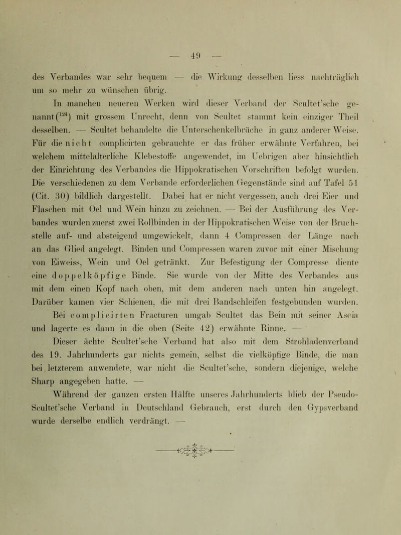 41) des Verbiindes war sehr heciueiii — di(^ Wirkung’ desseltHMi liess nacliträo-lich um so mehl' zu wüiiselien ühri»'. Tu maucheii neueren Werken wird dieser Vfu-band der Sculret’selie nanntf^'^) mit o-rossem Unrecht, demi von Scultet stammt kt'in (unziovr ’rii(‘il desselben. — Heultet l)ehandelte die Unters(‘henkelbriicho in «-anz anderer W(‘ise. Für die nie ht (‘omplieirten o-ebraueJite er das früher erwähnte Nhndahren, bei welehem mittelalterliehe Klebestotfe angewendet, im Uebiägen aber hinsiehtlieh der Einriehtung des Verbandes die lTip[)okratisehen Vorsehriften befolgt wurden. Die versehiedenen zu dem Verbände erforderlichen (legenstände sind auf'hafel f) 1 ((Jit. 30) bildlich dargestellt. Dabei hat er nicht vergessen, auch drei Eit'r und Flaschen mit Oel und Wein hinzu zu zeichnen. — Bei der Ausfühi'ung des V(U’- bandes wurden zuerst zwei Rollbinden in dei’llippokratischen Weise von der Biaich- stelle auf- und absteigend umgewickelt, dann 4 CoTU[)ressen dei Tjänge nach an das (ilhal angelegt. Rinden und (jom])i-essen \varen zuvor mit einei- Mischung von Eiweiss, Wein und Oel geti'änkt. Zur Befestigung der Compresse dienb' eine d o p p e 1 k ö ]) fi g e ITinde. Sie wurde von der Mitte des Verbaiuh's aus mit dem einen Kopf nach oben, mit dem anderen nach unten hin angelegt. Darüber kamen vier Schienen, die mit drei Bandschleifen festgebunden wurden. Bei c 0 m ]) 1 i c i r te n Fi'actiiren umgab Sc,ultet das Bein mit seinei' Ascia und lagerte es dann in die oben (Seite 42) erwähnte Rinne. — Dieser ächte Scultet’sche Verband hat also mit dem Strohladenvei’band des 19. Jahrhunderts gar nichts gemein, selbst die vielköptige Bimhi, die man bei letzterem anwendete, war nicht die* Scultet’sche, sondern diejenige, welche Sharp angegeben hatte. — Während der ganzen ersten Hälfte unseres Jahi'hunderts blieb der T*seudo- Scultet’sche Verband in Deutschland (lebrauch, erst durch den CrYpsverband wurde derselbe endlich verdrängt. —