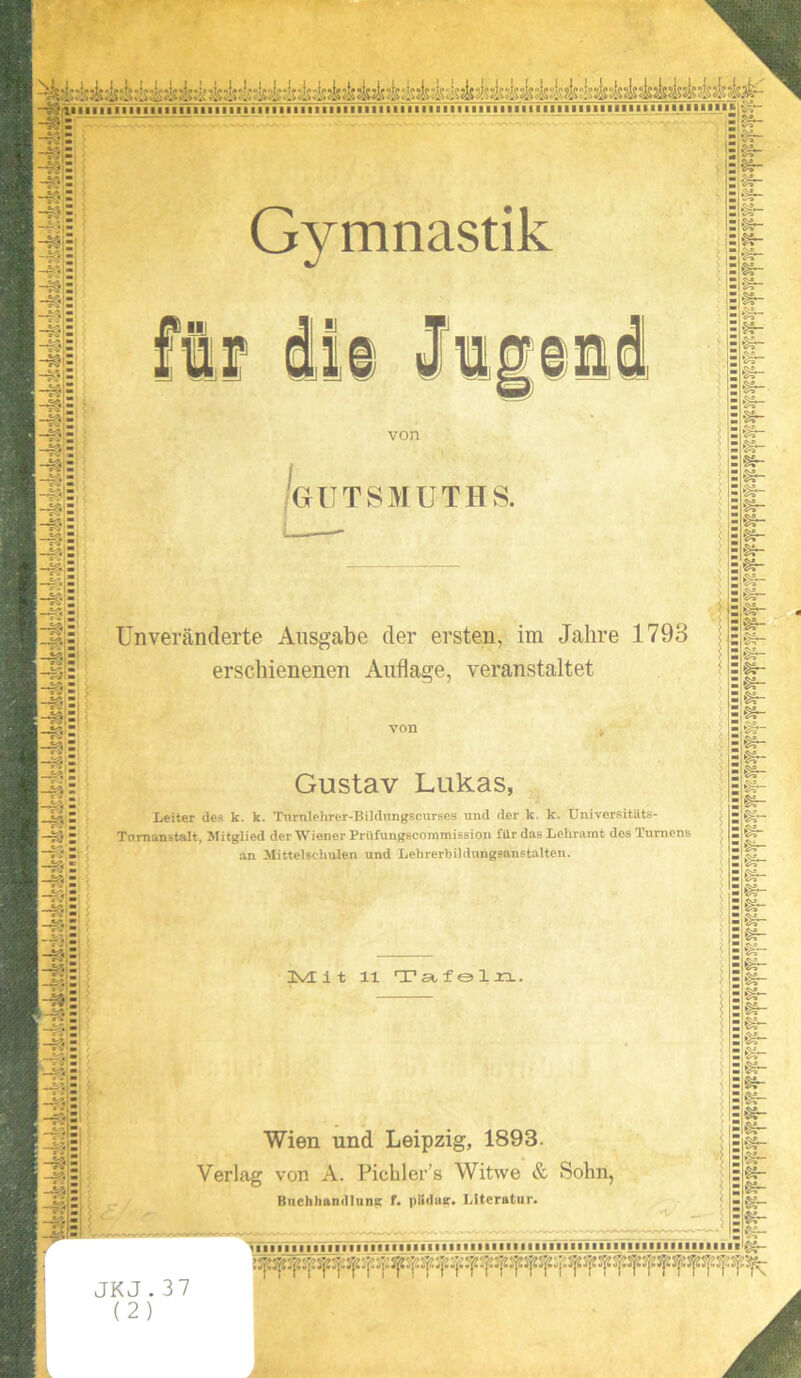 dl von GrUTSMUTHS. Unveränderte Ausgabe der ersten, im Jahre 1793 erschienenen Auflage, veranstaltet Gustav Lukas, Leiter des k. k. Tnrnlehrer-Bildnngscurses und der k, k. Universitäts- Tnmanstalt, Mitglied der Wiener Prüfungscoramission für das Lehramt des Turnens an Mittelschulen und Lehrerbildungsanstalten. 3VE i t 11 Tat fol xl. Wien und Leipzig, 1893. Verlag von A. Pichler’s Witwe & Sohn, Buchhandlung f. püdue. Literatur. :►»- JKJ .37 £v-