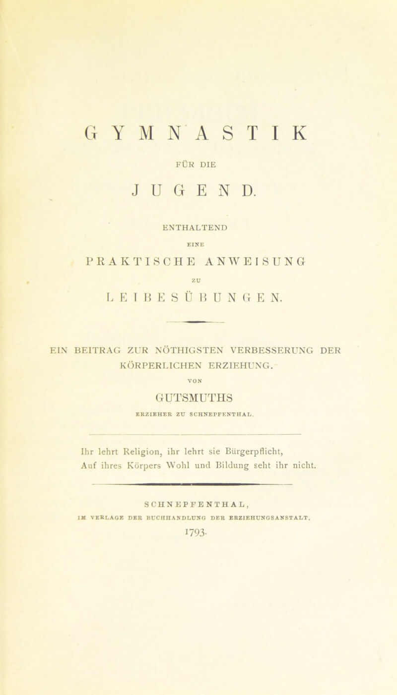 G y m n a s t i k FÜR DIE JUGEND. ENTHALTEND EINE PRAKTISCHE ANWEISUNG zu LETBESÜBUNGE N. EIN BEITRAG ZUR NÖTHIGSTEN VERBESSERUNG DER KÖRPERLICHEN ERZIEHUNG. VON GUTSMUTHS ERZIEHER ZU SCHNEPFENTHAI.. Ihr lehrt Religion, ihr lehrt sie Bürgerpflicht, Auf ihres Körpers Wohl uncl Bildung seht ihr nicht. SCHNEPFENTHAL, IM VERLAGE DER BUCHHANDLUNG DER ERZIEHUNGSANSTALT. 1793-