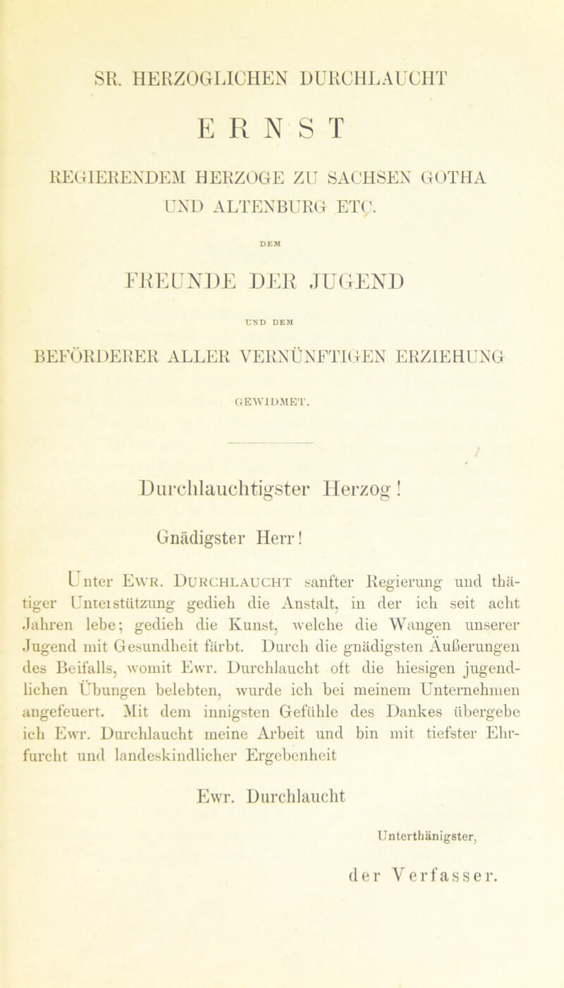 SR. HERZOGLICHEN DURCHLAUCHT ERNST REGIERENDEM HERZOGE ZU SACHSEN GOTHA UND ALTENBURG ETC. DEM FUEUNDE DER JUGEND UND DE31 BEFÖRDERER ALLER VERNÜNFTIGEN ERZIEHUNG GEWIDMET. Durchlauchtigster Herzog! Gnädigster Herr! Unter Ewr. Durchlaucht sanfter Regierung und thä- tiger UnteiStützung gedieh die Anstalt, in der ich seit acht .Jahren lebe; gedieh die Kunst, welche die Wangen unserer Jugend mit Gesundheit färbt. Durch die gnädigsten Äußerungen des Beifalls, womit Ewr. Durchlaucht oft die hiesigen jugend- lichen Übungen belebten, wurde ich bei meinem Unternehmen angefeuert. Mit dem innigsten Gefühle des Dankes übergebe ich Ewr. Durchlaucht meine Arbeit und bin mit tiefster Ehr- furcht und landeskindlicher Ergebenheit Ewr. Durchlaucht Unterthänigster,