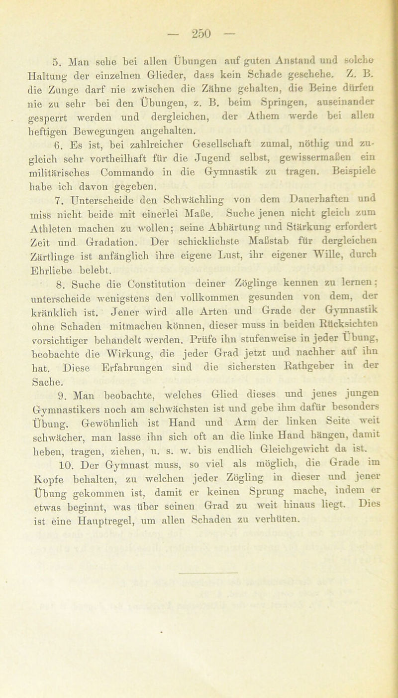 5. Man sehe bei allen Übungen auf guten Anstand und ^olcbo Haltung der einzelnen Glieder, dass kein Schade geschehe. Z. 13. die Zunge darf nie zwischen die Zähne gehalten, die Beine dürfen nie zu sehr bei den Übungen, z. B. heim Springen, auseinander gesperrt werden und dei’gleichen, der Athem werde bei allen heftigen Bewegungen angehalten. 6. Es ist, hei zahlreicher Gesellschaft zumal, nöthig und zu- gleich sehr vortheilhaft für die Jugend seihst, gewissermaßen ein militärisches Commando in die Gymnastik zu tragen. Beispiele habe ich davon gegeben. 7. Unterscheide den Schwächling von dem Dauerhaften und miss nicht beide mit einerlei Maße. Suche jenen nicht gleich zum Athleten machen zu wollen; seine Abhärtung und Stärkung erfordert Zeit und Gradation. Der schicklichste Maßstab für dergleichen Zärtlinge ist anfänglich ihre eigene Lust, ihr eigener Wille, durch Ehrliebe belebt. 8. Suche die Constitution deiner Zöglinge kennen zu lernen: unterscheide wenigstens den vollkommen gesunden von dem, der kränklich ist. Jener wird alle Arten und Grade der Gymnastik ohne Schaden mitmachen können, dieser muss in beiden Rücksichten vorsichtiger behandelt werden. Prüfe ihn stufenweise in jeder Ü bung, beobachte die Wirkung, die jeder Grad jetzt und nachher auf ihn hat. Diese Erfahrungen sind die sichersten Rathgeber in der Sache. 9. Man beobachte, welches Glied dieses und jenes jungen Gymnastikers noch am schwächsten ist und gebe ihm dafür besonders Übung. Gewöhnlich ist Hand und Arm der linken Seite weit schwächer, man lasse ihn sich oft an die linke Hand hängen, damit lieben, tragen, ziehen, u. s. w. bis endlich Gleichgewicht da ist. 10. Der Gymnast muss, so viel als möglich, die Grade im Kopfe behalten, zu welchen jeder Zögling in dieser und jener Übung gekommen ist, damit er keinen Sprung mache, indem er etwas beginnt, was Uber seinen Grad zu weit hinaus liegt. Dies ist eine Hauptregel, um allen Schaden zu verhüten.