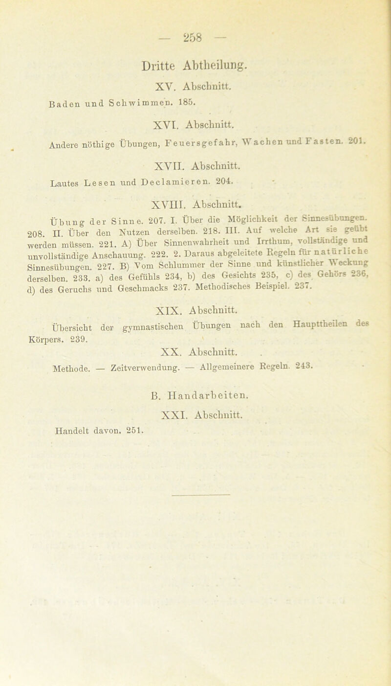 Dritte Abteilung. XV. Abschnitt. Baden und Schwimmen. 185. XVt. Abschnitt. Andere nöthige Übungen, Feuersgefahr, Wachen und Fasten. 201. XVII. Abschnitt. Lautes Lesen und Declamieren. 204. XVIII. Abschnitt. Übung der Sinne. 207. I. Über die Möglichkeit der Sinnesübungen. 208. II. Über den Nutzen derselben. 218. III. Auf welche Art sie geübi werden müssen. 221. A) Über Sinnenwahrbeit und Irrthum, vollständige und unvollständige Anschauung. 222. 2. Daraus abgeleitete Kegeln für natürlicne Sinnesübungen. 227. B) Vom Schlummer der Sinne und künstlicher Weckung derselben. 233. a) des Gefühls 234, b) des Gesichts 235, c) des Gehörs 236, d) des Geruchs und Geschmacks 237. Methodisches Beispiel. 237. Übersicht Körpers. 239. XIX. Abschnitt. der gymnastischen Übungen nach den Haupttheilen des XX. Abschnitt. Methode. — Zeitverwendung. — Allgemeinere Kegeln. 243. B. Handarbeiten. XXI. Abschnitt. Handelt davon. 251.