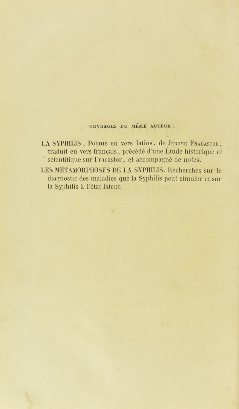 OUVRAGES DU MEME AUTEUR : LA SYPHILIS , Poème en vers latins, de Jérome Fracastor, traduit en vers français, précédé d’une Élude historique et scientifique sur Fracastor, et accompagné de notes. LES MÉTAMORPHOSES DE LA SYPHILIS. Recherches sur le diagnostic des maladies que la Syphilis peut simuler et sur la Syphilis à l’état latent.