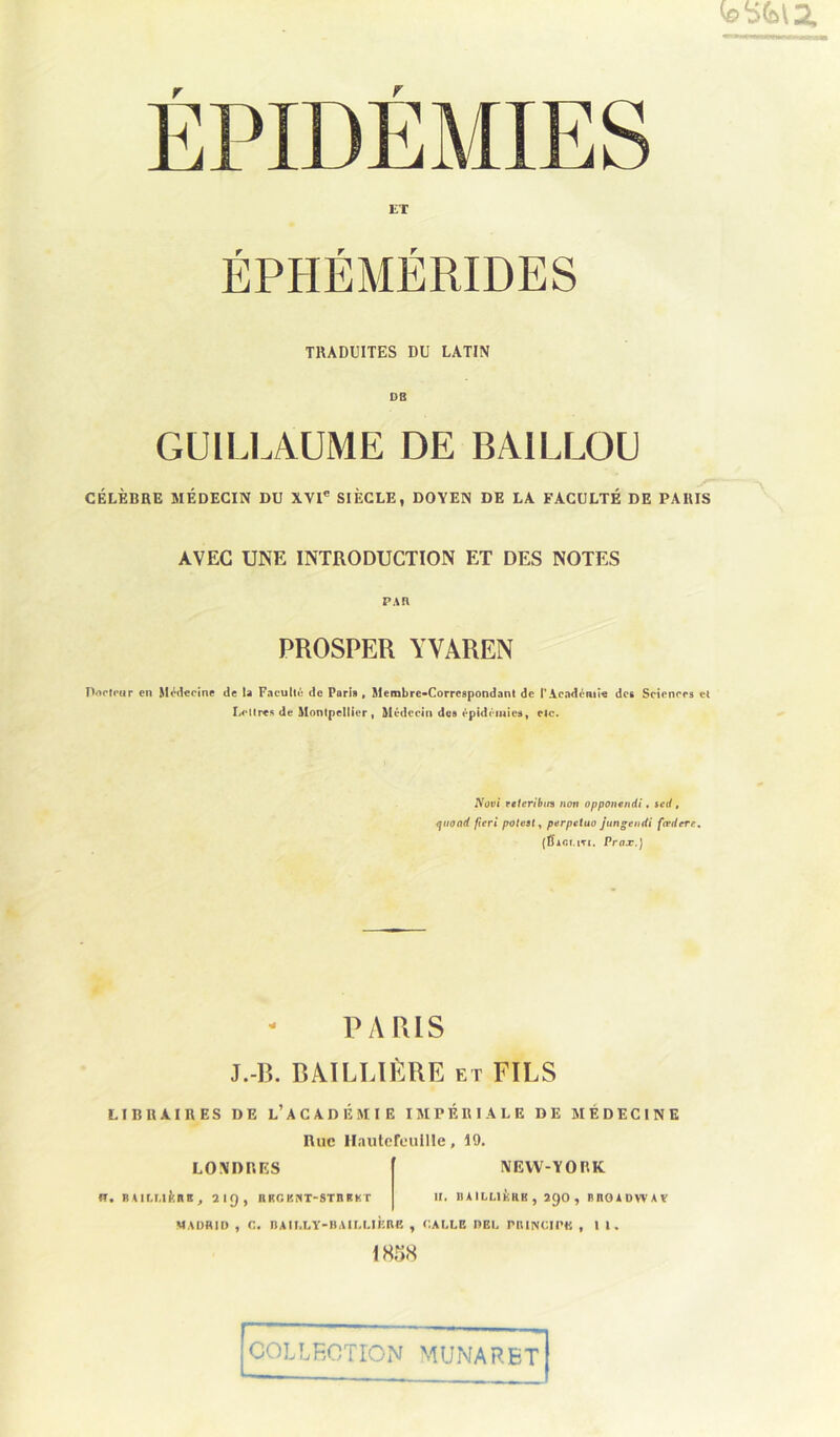 EPIDEMIES ET TRADUITES DU LATIN DE GUILLAUME DE BA1LLOU CÉLÈBRE MÉDECIN DU XVIe SIÈCLE, DOYEN DE LA FACULTÉ DE PARIS AVEC UNE INTRODUCTION ET DES NOTES PAR PROSPER YVAREN Porteur en Médecine de la Faculté de Pari», Membre-Correspondant de l’Académie des Sciences et Lettres de Montpellier, Médecin des épidémies, etc. Novi veleribin non opponendi. set/, quand ficri poteat, perpetuo jungendi fœdere. (Bac.mti. Prax.) PARIS J.-R. BAILLIÈRE et FILS LIBRAIRES DE LACADEMIE IMPERIALE DE MEDECINE l\ue HautefeuIIIe, 19. LONDRES fl. BAI LLlÈn B f 219, H KG KNT-STH K K T NEW-YORK II. BAILLIÈRE, 290, BnOADWAV MADRID , G. BAILLY-BAILLIÈRE , GALLE DEL PRINCIPE , II. 1858 COLLECTION MUNARET