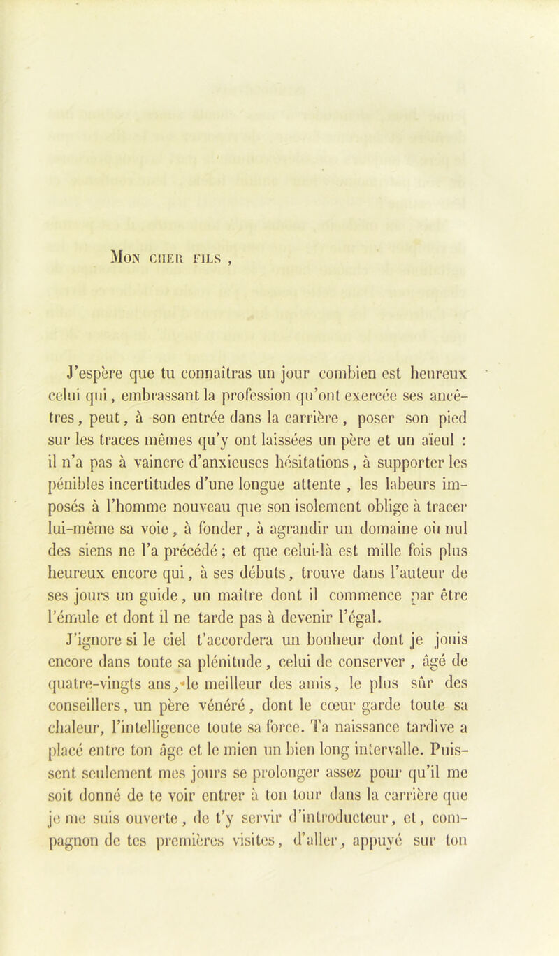 Mon g h eu fils , J’espère que tu connaîtras un jour combien est heureux celui qui, embrassant la profession qu’ont exercée ses ancê- tres, peut, à son entrée dans la carrière, poser son pied sur les traces mêmes qu’y ont laissées un père et un aïeul : il n’a pas à vaincre d’anxieuses hésitations, à supporter les pénibles incertitudes d’une longue attente , les labeurs im- posés à l’homme nouveau que son isolement oblige à tracer lui-même sa voie, à fonder, à agrandir un domaine où nul des siens ne l’a précédé ; et que celui-là est mille fois plus heureux encore qui, à ses débuts, trouve dans l’auteur de ses jours un guide, un maître dont il commence par être l’émule et dont il ne tarde pas à devenir l’égal. J’ignore si le ciel t’accordera un bonheur dont je jouis encore dans toute sa plénitude, celui de conserver , âgé de quatre-vingts ans/le meilleur des amis, le plus sûr des conseillers, un père vénéré, dont le cœur garde toute sa chaleur, l’intelligence toute sa force. Ta naissance tardive a placé entre ton âge et le mien un bien long intervalle. Puis- sent seulement mes jours se prolonger assez pour qu’il me soit donné de te voir entrer à ton tour dans la carrière que je me suis ouverte, de t’y servir d’introducteur, et, com- pagnon de tes premières visites, d’allerappuyé sur ton