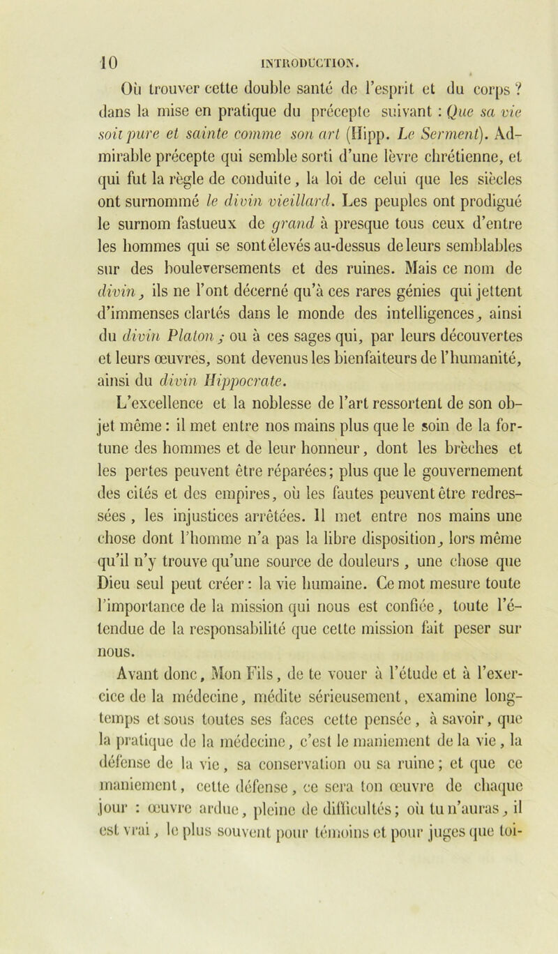 Où trouver cette double santé de l’esprit et du corps ? dans la mise en pratique du précepte suivant : Que sa vie soit pure et sainte comme son art (îïipp. Le Serment). Ad- mirable précepte qui semble sorti d’une lèvre chrétienne, et qui fut la règle de conduite, la loi de celui que les siècles ont surnommé le divin vieillard. Les peuples ont prodigué le surnom fastueux de grand à presque tous ceux d’entre les hommes qui se sont élevés au-dessus de leurs semblables sur des bouleversements et des ruines. Mais ce nom de divin} ils ne l’ont décerné qu’à ces rares génies qui jettent d’immenses clartés dans le monde des intelligences, ainsi du divin Platon ; ou à ces sages qui, par leurs découvertes et leurs œuvres, sont devenus les bienfaiteurs de l’humanité, ainsi du divin Hippocrate. L’excellence et la noblesse de l’art ressortent de son ob- jet même : il met entre nos mains plus que le soin de la for- tune des hommes et de leur honneur, dont les brèches et les pertes peuvent être réparées; plus que le gouvernement des cités et des empires, où les fautes peuvent être redres- sées , les injustices arrêtées. 11 met entre nos mains une chose dont l’homme n’a pas la libre disposition^ lors même qu’il n’y trouve qu’une source de douleurs , une chose que Dieu seul peut créer : la vie humaine. Ce mot mesure toute l’importance de la mission qui nous est confiée, toute l’é- tendue de la responsabilité que cette mission fait peser sur nous. Avant donc, Mon Fils, de te vouer à l’étude et à l’exer- cice de la médecine, médite sérieusement, examine long- temps et sous toutes ses faces celte pensée, à savoir, que la pratique de la médecine, c’est le maniement de la vie, la défense de la vie, sa conservation ou sa ruine ; et que ce maniement, cette défense, ce sera ton œuvre de chaque jour : œuvre ardue, pleine de difficultés; où tu n’auras, il est vrai, le plus souvent pour témoins et pour juges que toi-