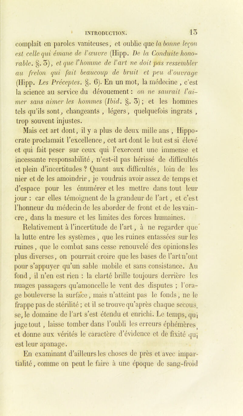 complaît en paroles vaniteuses, et oublie que la bonne leçon est celle qui émane de Vœuvre (ïïipp. De la Conduite hono- rable. §. 3), et que Vhomme de l’art ne doit pas ressembler au frelon qui fait beaucoup de bruit et peu d’ouvrage (Hipp. Les Préceptes. §. 6). En un mot, la médecine , c’est la science au service du dévouement : on ne saurait Vai- mer sans aimer les hommes [Ibid. §. 3) ; et les hommes tels qu’ils sont., changeants , légers, quelquefois ingrats , trop souvent injustes. Mais cet art dont, il y a plus de deux mille ans , Hippo- crate proclamait l’excellence, cet art dont le but est si élevé et qui fait peser sur ceux qui l’exercent une immense et incessante responsabilité, n’est-il pas hérissé de difficultés et plein d’incertitudes ? Quant aux difficultés, loin de les nier et de les amoindrir, je voudrais avoir assez de temps et d’espace pour les énumérer et les mettre dans tout leur jour : car elles témoignent de la grandeur de l’art, et c’est l’honneur du médecin de les aborder de front et de les vain- cre , dans la mesure et les limites des forces humaines. Relativement à l’incertitude de l’art, à ne regarder que* la lutte entre les systèmes , que les ruines entassées sur les ruines, que le combat sans cesse renouvelé des opinions les plus diverses, on pourrait croire que les bases de l’art n’ont pour s’appuyer qu’un sable mobile et sans consistance. Au fond, il n’en est rien : la clarté brille toujours derrière les nuages passagers qu’amoncelle le vent des disputes ; l’ora- ge bouleverse la surface, mais n’atteint pas le fonds, ne le frappe pas de stérilité ; et il se trouve qu’après chaque secous. se, le domaine de l’art s’est étendu et enrichi. Le temps, qui juge tout, laisse tomber dans l’oubli les erreurs éphémères et donne aux vérités le caractère d’évidence et de fixité quj est leur apanage. En examinant d’ailleurs les choses de près et avec impar- tialité , comme on peut le faire à une époque de sang-froid