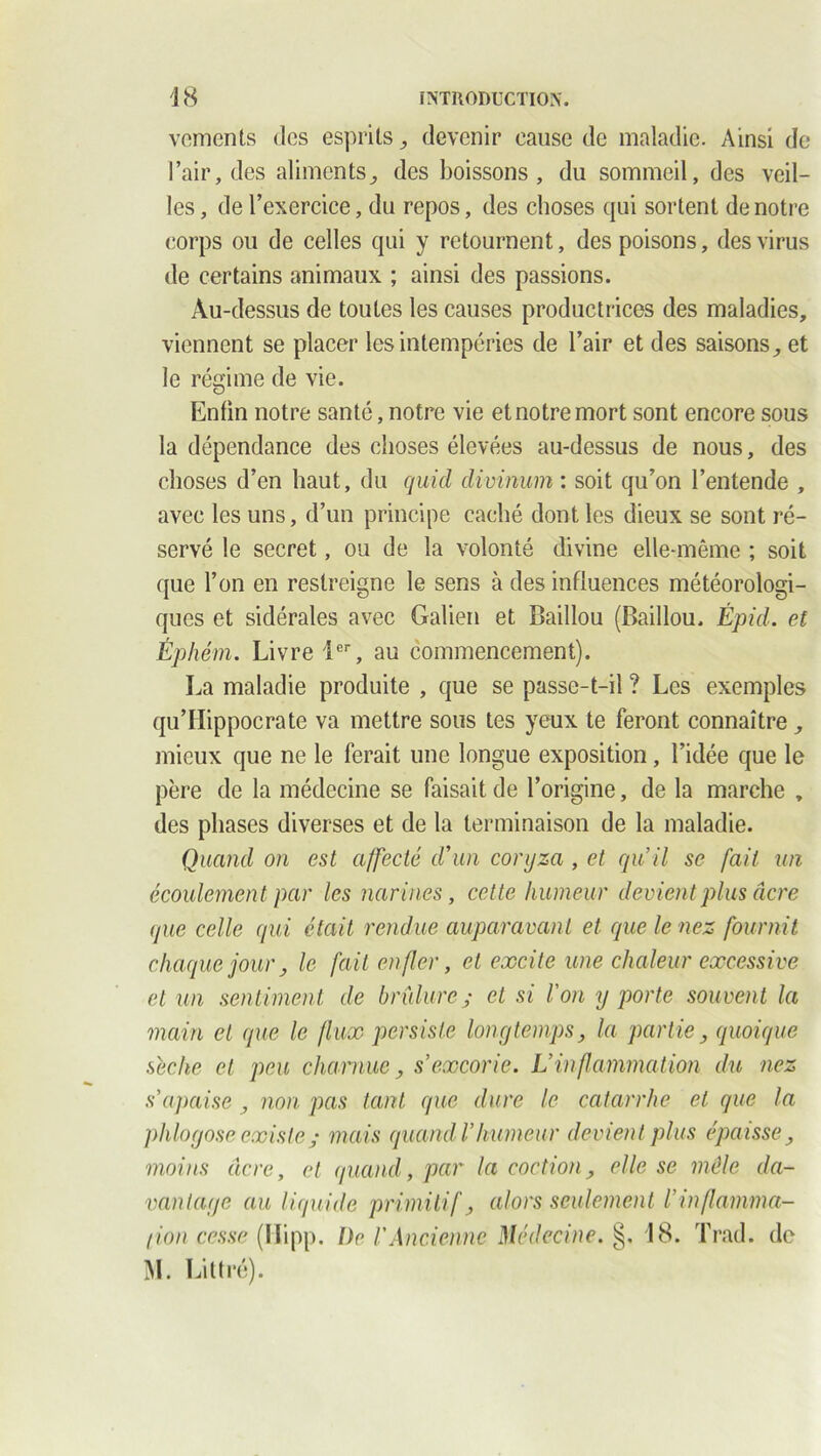 vements des esprits ^ devenir cause de maladie. Ainsi de l’air, des aliments, des boissons, du sommeil, des veil- les, de l’exercice, du repos, des choses qui sortent de notre corps ou de celles qui y retournent, des poisons, des virus de certains animaux ; ainsi des passions. Au-dessus de toutes les causes productrices des maladies, viennent se placer les intempéries de l’air et des saisons, et le régime de vie. Enfin notre santé, notre vie et notre mort sont encore sous la dépendance des choses élevées au-dessus de nous, des choses d’en haut, du cjuid divinum : soit qu’on l’entende , avec les uns, d’un principe caché dont les dieux se sont ré- servé le secret, ou de la volonté divine elle-même ; soit que l’on en restreigne le sens à des influences météorologi- ques et sidérales avec Galien et Baillou (Baillou. Épid. et Éphém. Livre 1er, au commencement). La maladie produite , que se passe-t-il ? Les exemples qu’Hippocrate va mettre sous tes yeux te feront connaître, mieux que ne le ferait une longue exposition, l’idée que le père de la médecine se faisait de l’origine, de la marche , des phases diverses et de la terminaison de la maladie. Quand on est affecté d'un coryza , et qu’il se fait un écoulement par les narines, cette humeur devient plus âcre que celle qui était rendue auparavant et que le nez fournit chaque jour, le fait enfler, et excite une chaleur excessive et un sentiment de brûlure ; et si l'on y porte souvent la main et que le flux persiste longtemps, la partie, quoique sèche et peu charnue, s’excorie. L’inflammation du nez s’apaise , non pas tant que dure le catarrhe et que la phlogose existe ; mais quand l’humeur devient plus épaisse, moins âcre, et quand, par la coction, elle se mêle da- vantage au liquide primitif, alors seulement l’inflamma- (ion cesse (Hipp. De /’Ancienne Médecine. §. 18. Trad. de M. Littré).