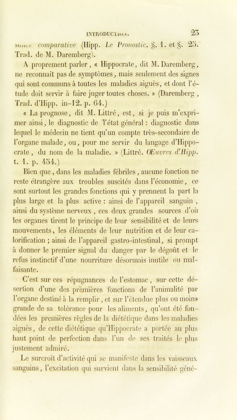 INTHODUCIilm. iunca comparative (Hipp. Le Pronostic. §. 1. et §. 25. Trad. de M. Daremberg). \ proprement parler, « Hippocrate, dit M.Daremberg, ne reconnaît pas de symptômesmais seulement des signes qui sont communs à toutes les maladies aiguës, et dont l’é- tude doit servir à faire juger toutes choses. » (Daremberg , Trad. d’Hipp. in—12. p. 64.) « La prognose, dit M. Littré, est, si je puis m’expri- mer ainsi,, le diagnostic de l’état général : diagnostic dans lequel le médecin ne tient qu’un compte très-secondaire de l’organe maladeou, pour me servir du langage d’Hippo- crate , du nom de la maladie. » (Littré. OEuvrcs d’Hipp. t. 1. p. 454.) Bien que, dans les maladies fébriles , aucune fonction ne reste étrangère aux troubles suscités dans l’économie, ce sont surtout les grandes fonctions qui y prennent la part la plus large et la plus active : ainsi de l’appareil sanguin , ainsi du système nerveux , ces deux grandes sources d’où les organes tirent le principe de leur sensibilité et de leurs mouvements, les éléments de leur nutrition et de leur ca- lorification ; ainsi de l’appareil gastro-intestinal, si prompt à donner le premier signal du danger par le dégoût et le refus instinctif d’une nourriture désormais inutile ou mal- faisante. C’est sur ces répugnances de l’estomac, sur cette dé- sertion d’une des premières fonctions de l’animalité par l’organe destiné à la remplir , et sur l’étendue plus ou moins grande de sa tolérance pour les aliments, qu’ont été fon- dées les premières règles de la diététique dans les maladies aiguës, de cette diététique qu’Hippocrate a portée au plus haut point de perfection dans l’un de ses traités le plus justement admiré. Le surcroît d’activité qui se manifeste dans les vaisseaux sanguins, l’excitation qui survient dans la sensibilité géné-