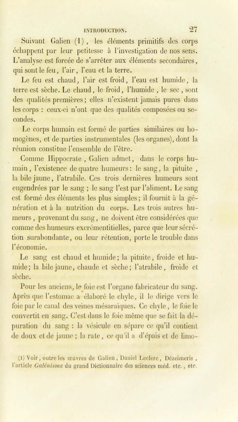 Suivant Galien (1) , les éléments primitifs des corps échappent par leur petitesse à l’investigation de nos sens. L’analyse est forcée de s’arrêter aux éléments secondaires, qui sont le feu, l’air, l’eau et la terre. Le feu est chaud, l’air est froid, l’eau est humide, la terre est sèche. Le chaud, le froid, l’humide , le sec, sont des qualités premières ; elles n’existent jamais pures dans les corps : ceux-ci n’ont que des qualités composées ou se- condes. Le corps humain est formé de parties similaires ou ho- mogènes, et de parties instrumentales (les organes), dont la réunion constitue l’ensemble de l’être. Comme Hippocrate , Galien admet, dans le corps hu- main, l’existence de quatre humeurs: le sang, la pituite , la hile jaune, l’atrabile. Ces trois dernières humeurs sont engendrées par le sang ; le sang l’est par l’aliment. Le sang est formé des éléments les plus simples; il fournit à la gé- nération et à la nutrition du corps. Les trois autres hu- meurs , provenant du sang, ne doivent être considérées que comme des humeurs excrémentitielles, parce que leur sécré- tion surabondante, ou leur rétention, porte le trouble dans l’économie. Le sang est chaud et humide; la pituite, froide et hu- mide; la bile jaune, chaude et sèche; l’atrabile, froide et sèche. Pour les anciens, le foie est l’organe fabricateur du sang. Après que l’estomac a élaboré le chyle, il le dirige vers le foie par le canal des veines mésaraïques. Ce chyle, le foie le convertit en sang. C’est dans le foie même que se fait la dé- puration du sang : la vésicule en sépare ce qu’il contient de doux et de jaune ; la rate, ce qu’il a d’épais et de limo- (1) Voir, outre les œuvres de Galien, Daniel Leclerc, Dézeimeris , l'article Galénisme du grand Dictionnaire des sciences ined. etc., etc.