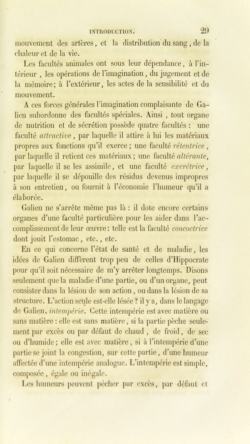 mouvement des artères, et la distribution du sang, de la chaleur et de la vie. Les facultés animales ont sous leur dépendance, à l’in- térieur , les opérations de l’imagination, du jugement et de la mémoire; à l’extérieur, les actes de la sensibilité et du mouvement. A ces forces générales l’imagination complaisante de Ga- lien subordonne des facultés spéciales. Ainsi , tout organe de nutrition et de sécrétion possède quatre facultés : une faculté attractive, par laquelle il attire à lui les matériaux propres aux fonctions qu’il exerce ; une faculté rétentrice , par laquelle il retient ces matériaux ; une faculté altérante, par laquelle il se les assimile, et une faculté excrétrice, par laquelle il se dépouille des résidus devenus impropres à son entretien, ou fournit à l’économie l’humeur qu’il a élaborée. Galien ne s’arrête même pas là : il dote encore certains organes d’une faculté particulière pour les aider dans l’ac- complissement de leur œuvre: telle est la faculté concoctrice dont jouit l’estomac, etc., etc. En ce qui concerne l’état de santé et de maladie, les idées de Galien diffèrent trop peu de celles d’Hippocrate pour qu’il soit nécessaire de m’y arrêter longtemps. Disons seulement que la maladie d’une partie, ou d’un organe, peut consister dans la lésion de son action, ou dans la lésion de sa structure. L’action seule est-elle lésée ? il y a, dans le langage de Galien, intempérie. Cette intempérie est avec matière ou sans matière : elle est sans matière, si la partie pèche seule- ment par excès ou par défaut de chaud , de froid, de sec ou d’humide ; elle est avec matière, si à l’intempérie d’une partie se joint la congestion, sur cette partie, d’une humeur affectée d’une intempérie analogue. L’intempérie est simple, composée , égale ou inégale. Les humeurs peuvent pécher par excès, par défaut et I