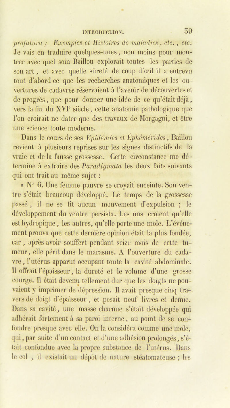 ■profutura ; Exemples et Histoires de maladies, etc., etc. Je vais en traduire quelques-unes, non moins pour mon- trer avec quel soin Baillou explorait toutes les parties de son art, et avec quelle sûreté de coup d’œil il a entrevu tout d’abord ce que les recherches anatomiques et les ou- vertures de cadavres réservaient à l’avenir de découvertes et de progrès, que pour donner une idée de ce qu’était déjà, vers la fin du XVIe siècle, cette anatomie pathologique que l’on croirait ne dater que des travaux de Morgagni, et être une science toute moderne. Dans le cours de ses Épidémies et Éphémérides, Baillou revient à plusieurs reprises sur les signes distinctifs de la vraie et de la fausse grossesse. Cette circonstance me dé- termine à extraire des Paradigmata les deux faits suivants qui ont trait au même sujet : « N° 6. Une femme pauvre se croyait enceinte. Son ven- tre s’était beaucoup développé. Le temps de la grossesse passé , il ne se fit aucun mouvement d’expulsion ; le développement du ventre persista. Les uns croient qu’elle est hydropique, les autres, qu’elle porte une mole. L’événe- ment prouva que cette dernière opinion était la plus fondée, car, après avoir souffert pendant seize mois de cette tu- meur, elle périt dans le marasme. A l’ouverture du cada- vre, l’utérus apparut occupant toute la cavité abdominale. 11 offrait l’épaisseur, la dureté et le volume d’une grosse courge. 11 était devenu tellement dur que les doigts ne pou- vaient y imprimer de dépression. Il avait presque cinq tra- vers de doigt d’épaisseur, et pesait neuf livres et demie. Dans sa cavité, une masse charnue s’était développée qui adhérait fortement à sa paroi interne, au point de se con- fondre presque avec elle. On la considéra comme une mole, qui, par suite d’un contact et d’une adhésion prolongés, s’é- tait confondue avec la propre substance de l’utérus. Dans le col , il existait un dépôt de nature sléatomateuse ; les