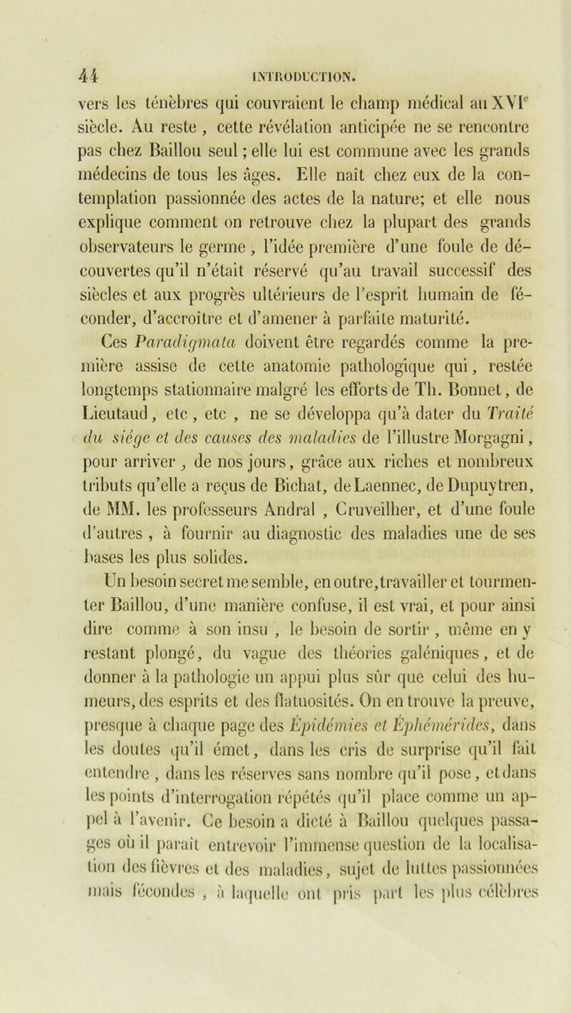 vers les ténèbres qui couvraient le champ médical au XVIe siècle. Au reste , cette révélation anticipée ne se rencontre pas chez Baillou seul ; elle lui est commune avec les grands médecins de tous les âges. Elle naît chez eux de la con- templation passionnée des actes de la nature; et elle nous explique comment on retrouve chez la plupart des grands observateurs le germe , l’idée première d’une foule de dé- couvertes qu’il n’était réservé qu’au travail successif des siècles et aux progrès ultérieurs de l’esprit humain de fé- conder, d’accroître et d’amener à parfaite maturité. Ces Paradigmata doivent être regardés comme la pre- mière assise de cette anatomie pathologique qui, restée longtemps stationnaire malgré les efforts de Th. Bonnet, de Licutaud, etc, etc , ne se développa qu’à dater du Traité du siège et des causes des maladies de l’illustre Morgagni, pour arriver ^ de nos jours, grâce aux riches et nombreux tributs qu’elle a reçus de Bicliat, deLaennec, deDupuytren, de MM. les professeurs Àndral , Cruveilher, et d’une foule d’autres , à fournir au diagnostic des maladies une de ses hases les plus solides. Un besoin secret me semble, en outre,travailler et tourmen- ter Baillou, d’une manière confuse, il est vrai, et pour ainsi dire comme à son insu , le besoin de sortir , même en y restant plongé, du vague des théories galéniques, et de donner à la pathologie un appui plus sûr que celui des hu- meurs, des esprits et des flatuosités. On en trouve la preuve, presque à chaque page des Épidémies et Éphémérides, dans les doutes qu’il émet, dans les cris de surprise qu’il fait entendre , dans les réserves sans nombre qu’il pose, etdans les points d’interrogation répétés qu’il place comme un ap- pel à l’avenir. Ce besoin a dicté à Baillou quelques passa- ges où il paraît entrevoir l’immense question de la localisa- tion des fièvres et des maladies, sujet de luttes passionnées mais fécondes , à laquelle ont pris pari les plus célèbres