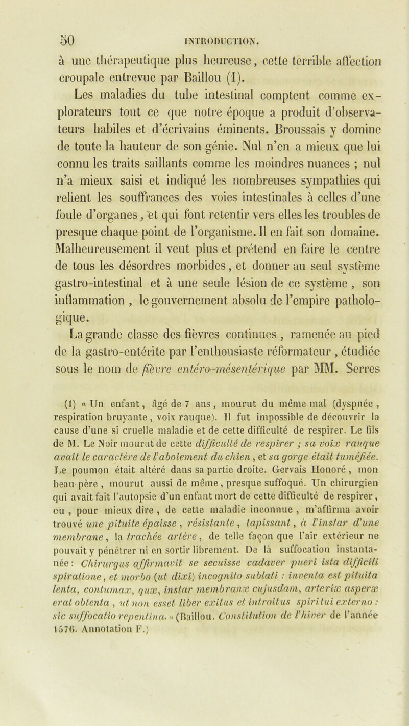 à une thérapeutique plus heureuse, cette terrible affection croupale entrevue par Baillou (1). Les maladies du tube intestinal comptent comme ex- plorateurs tout ce que notre époque a produit d’observa- teurs habiles et d’écrivains éminents. Broussais y domine de toute la hauteur de son génie. Nul n’en a mieux que lui connu les traits saillants comme les moindres nuances ; nul n’a mieux saisi et indiqué les nombreuses sympathies qui relient les souffrances des voies intestinales à celles d’une foule d’organes, et qui font retentir vers elles les troubles de presque chaque point de l’organisme. Il en fait son domaine. Malheureusement il vent plus et prétend en faire le centre de tous les désordres morbides, et donner au seul système gastro-intestinal et à une seule lésion de ce système, son inflammation , le gouvernement absolu de l’empire patholo- gique. La grande classe des fièvres continues , ramenée au pied de la gastro-entérite par l’enthousiaste réformateur , étudiée sous le nom de fièvre erttéro-mésmtérique par MM. Serres (1) «Un enfant, âgé de 7 ans, mourut du même mal (dyspnée, respiration bruyante, voix rauque). Il fut impossible de découvrir la cause d’une si cruelle maladie et de cette difficulté de respirer. Le fils de M. Le Noir mourut de cette difficulté de respirer ; sa voix rauque avait le caractère de U aboiement du chien, et sa gorge était tuméfiée. Le poumon était altéré dans sa partie droite. Gervais Honoré , mon beau père , mourut aussi de même, presque suffoqué. Un chirurgien qui avait fait l’autopsie d’un enfant mort de cette difficulté de respirer, eu , pour mieux dire , de cette maladie inconnue , m’affirma avoir trouvé une pituite épaisse , résistante , tapissant, à l'instar d'une membrane, la trachée artère, de telle façon que l'air extérieur ne pouvait y pénétrer ni en sortir librement. De là suffocation instanta- née : Chirurgus affirmavit se secuisse cadaver piteri ista difficili spiratione, et morbo {ut, dixi) incognito sublati : inventa est pituita tenta, contumax, quœ, instar membranx cujusdam, arterix asperx erat obtenta , nt non esset liber exilas et introitus spiritui externo : sic suffocatio repenlina. » (Baillou. Constitution de l'hiver de l’année 1576. Annotation F.)