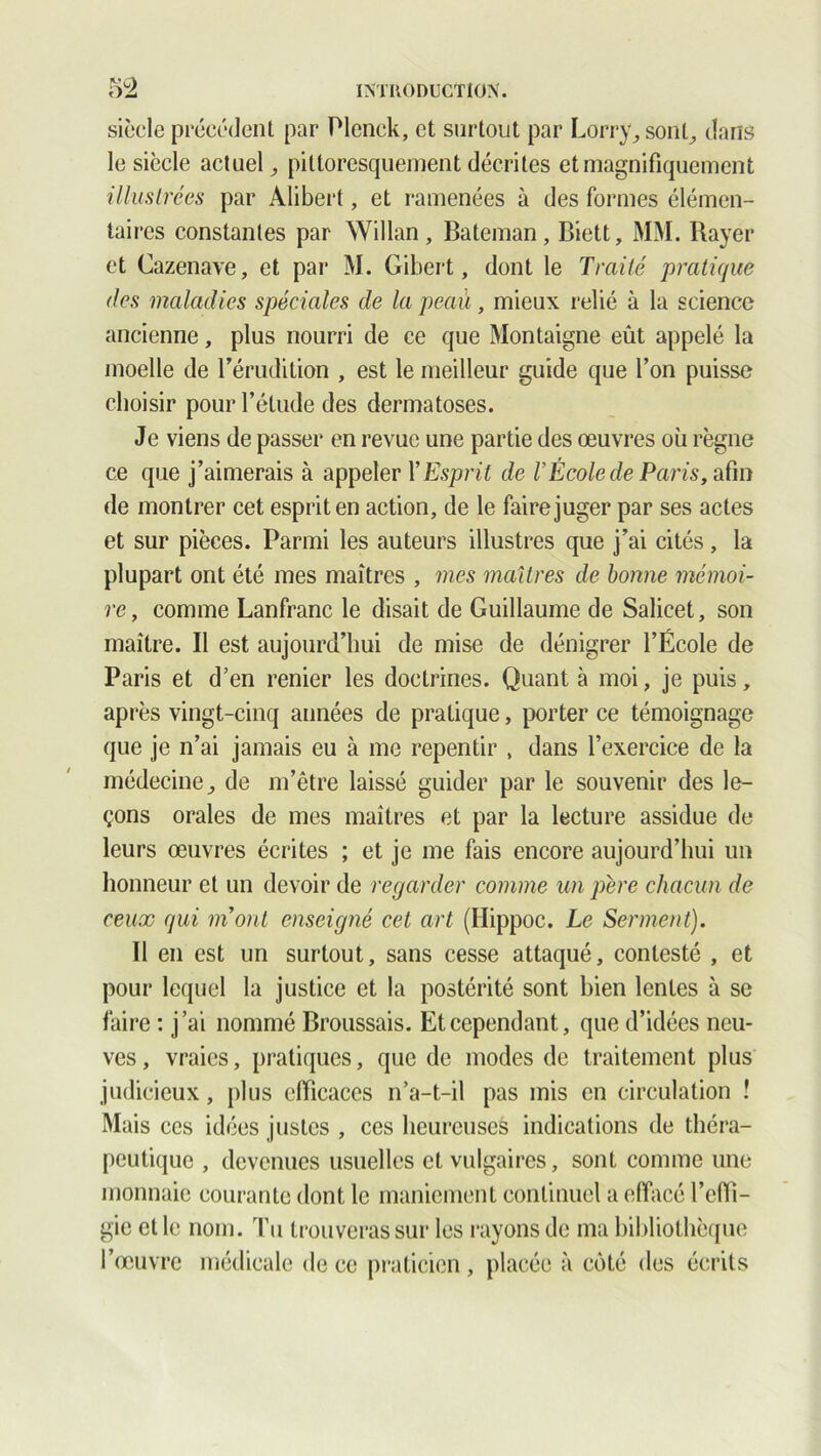 siècle précédent par Plenck, et surtout par Lorry, sont, dans le siècle actuel, pittoresquement décrites et magnifiquement illustrées par Alibert, et ramenées à des formes élémen- taires constantes par Willan, Bateman, Biett, MM. Rayer et Cazenave, et par M. Gibert, dont le Traité pratique des maladies spéciales de la peau, mieux relié à la science ancienne, plus nourri de ce que Montaigne eût appelé la moelle de l'érudition , est le meilleur guide que l’on puisse choisir pour l’étude des dermatoses. Je viens de passer en revue une partie des œuvres où règne ce que j’aimerais à appeler Y Esprit de Y École de Paris, afin de montrer cet esprit en action, de le faire juger par ses actes et sur pièces. Parmi les auteurs illustres que j’ai cités, la plupart ont été mes maîtres , vies maîtres de bonne mémoi- re, comme Lanfranc le disait de Guillaume de Salicet, son maître. Il est aujourd’hui de mise de dénigrer l’École de Paris et d’en renier les doctrines. Quant à moi, je puis, après vingt-cinq années de pratique, porter ce témoignage que je n’ai jamais eu à me repentir , dans l’exercice de la médecine, de m’être laissé guider par le souvenir des le- çons orales de mes maîtres et par la lecture assidue de leurs œuvres écrites ; et je me fais encore aujourd’hui un honneur et un devoir de regarder comme un père chacun de ceux qui mont enseigné cet art (Hippoc. Le Serment). Il en est un surtout, sans cesse attaqué, contesté , et pour lequel la justice et la postérité sont bien lentes à se faire : j’ai nommé Broussais. Et cependant, que d’idées neu- ves, vraies, pratiques, que de modes de traitement plus judicieux, plus efficaces n’a-t-il pas mis en circulation ! Mais ces idées justes , ces heureuses indications de théra- peutique , devenues usuelles et vulgaires, sont comme une monnaie courante dont le maniement continuel a effacé l’efii- gie et le nom. Tu trouveras sur les rayons de ma bibliothèque l’œuvre médicale de ce praticien , placée à côté des écrits