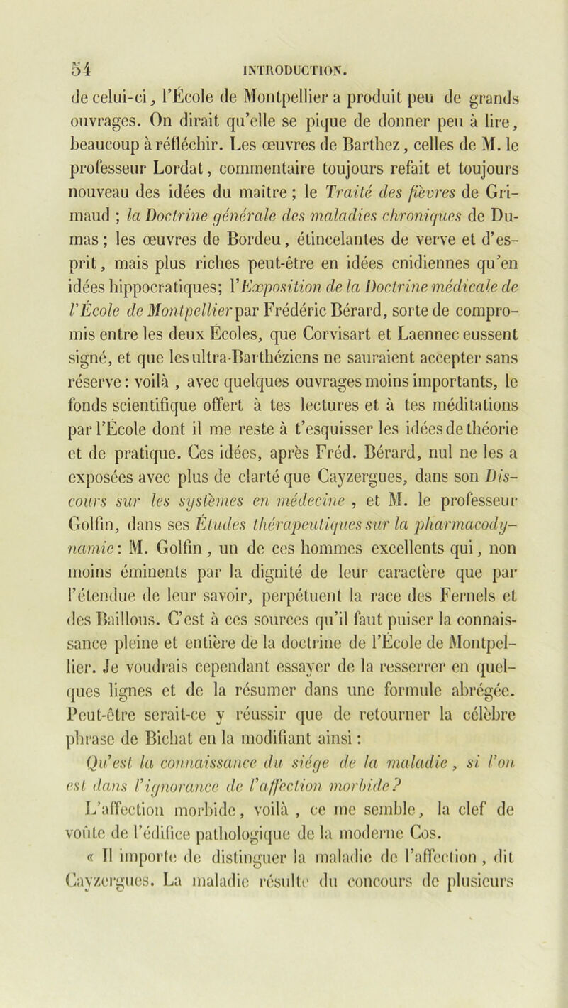 (Je celui-ci, l’École de Montpellier a produit peu de grands ouvrages. On dirait qu’elle se pique de donner peu à lire, beaucoup à réfléchir. Les oeuvres de Barthez, celles de M. le professeur Lordat, commentaire toujours refait et toujours nouveau des idées du maître ; le Traité des fièvres de Gri- maud ; la Doctrine générale des maladies chroniques de Du- mas ; les œuvres de Bordeu, étincelantes de verve et d’es- prit , mais plus riches peut-être en idées cnidiennes qu’en idées hippocratiques; Y Exposition de la Doctrine médicale de l'École de Montpellier par Frédéric Bérard, sorte de compro- mis entre les deux Écoles, que Corvisart et Laennec eussent signé, et que lesultra-Barthéziens ne sauraient accepter sans réserve : voilà , avec quelques ouvrages moins importants, le fonds scientifique offert à tes lectures et à tes méditations par l’École dont il me reste à t’esquisser les idées de théorie et de pratique. Ces idées, après Fréd. Bérard, nul ne les a exposées avec plus de clarté que Cayzergues, dans son Dis- cours sur les systèmes en médecine , et M. le professeur Golfm, dans ses Études thérapeutiques sur la pharmacody- namie: M. Golfm, un de ces hommes excellents qui, non moins éminents par la dignité de leur caractère que par l’étendue de leur savoir, perpétuent la race des Fernels et des Baillons. C’est à ces sources qu’il faut puiser la connais- sance pleine et entière de la doctrine de l’École de Montpel- lier. Je voudrais cependant essayer de la resserrer en quel- ques lignes et de la résumer dans une formule abrégée. Peut-être serait-ce y réussir que de retourner la célèbre phrase de Bichat en la modifiant ainsi : Qu est la connaissance du siège de la maladie, si Von est dans l’ignorance de l’affection morbide? L’affection morbide, voilà , ce me semble, la clef de voûte de l’édifice pathologique de la moderne Cos. « Il importe de distinguer la maladie de l’affection , dit Cayzergues. La maladie résulte du concours de plusieurs