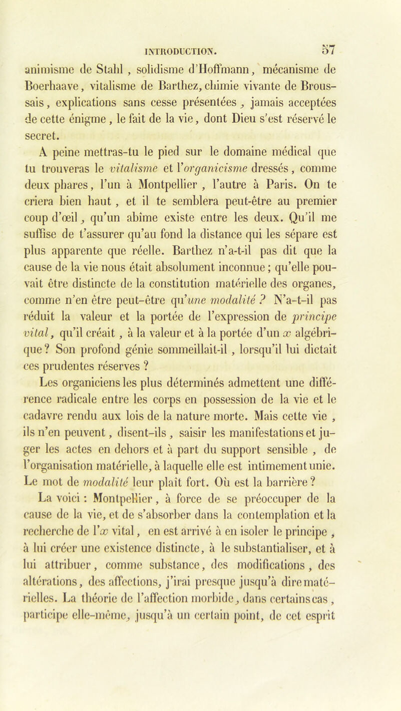 animisme de Stahl , solidisme d’Hoffmann, mécanisme de Boerhaave, vitalisme de Barthez, chimie vivante de Brous- sais , explications sans cesse présentées , jamais acceptées de cette énigme , le fait de la vie, dont Dieu s’est réservé le secret. A peine mettras-tu le pied sur le domaine médical que tu trouveras le vitalisme et Y organicisme dressés, comme deux phares, l’un à Montpellier , l’autre à Paris. On te criera bien haut, et il te semblera peut-être au premier coup d’œil j qu’un abîme existe entre les deux. Qu’il me suffise de t’assurer qu’au fond la distance qui les sépare est plus apparente que réelle. Barthez n’a-t-il pas dit que la cause de la vie nous était absolument inconnue ; qu’elle pou- vait être distincte de la constitution matérielle des organes, comme n’en être peut-être qu’wne modalité ? N’a-t-il pas réduit la valeur et la portée de l’expression de principe vital, qu’il créait, à la valeur et à la portée d’un x algébri- que ? Son profond génie sommeillait-il , lorsqu’il lui dictait ces prudentes réserves ? Les organiciens les plus déterminés admettent une diffé- rence radicale entre les corps en possession de la vie et le cadavre rendu aux lois de la nature morte. Mais cette vie , ils n’en peuvent, disent-ils, saisir les manifestations et ju- ger les actes en dehors et à part du support sensible , de l’organisation matérielle, à laquelle elle est intimement unie. Le mot de modalité leur plaît fort. Où est la barrière ? La voici : Montpellier, à force de se préoccuper de la cause de la vie, et de s’absorber dans la contemplation et la recherche de Yx vital, en est arrivé à en isoler le principe , à lui créer une existence distincte, à le substantialiser, et à lui attribuer, comme substance, des modifications, des altérations, des affections, j’irai presque jusqu’à dire maté- rielles. La théorie de l’affection morbide, dans certains cas, participe elle-même, jusqu’à un certain point, de cet esprit