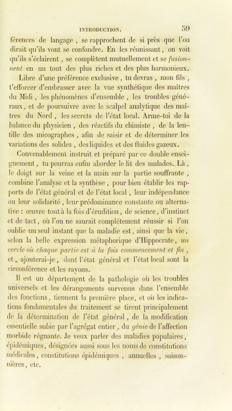 férences de langage , se rapprochent de si près que Ton dirait qu’ils vont se confondre. En les réunissant, on voit qu’ils s’éclairent , se complètent mutuellement et se fusion- nent en un tout des plus riches et des plus harmonieux. Libre d’une préférence exclusive tu devras , mon fds , t’efforcer d’embrasser avec la vue synthétique des maîtres du Midi, les phénomènes d’ensemble , les troubles géné- raux , et de poursuivre avec le scalpel analytique des maî- tres du Nord , les secrets de l’état local. Arme-toi de la balance du physicien , des réactifs du chimiste , de la len- tille des micographes , afin de saisir et de déterminer les variations des solides , des liquides et des fluides gazeux. Convenablement instruit et préparé parce double ensei- gnement, tu pourras enfin aborder le lit des malades.. Là , le doigt sur la veine et la main sur la partie souffrante , combine l’analyse et la synthèse , pour bien établir les rap- ports de l’état général et de l’état local , leur indépendance ou leur solidarité, leur prédominance constante ou alterna- tive : œuvre tout à la fois d’érudition, de science, d’instinct et de tact, où l’on ne saurait complètement réussir si l’on oublie un seul instant que la maladie est, ainsi que la vie, selon la belle expression métaphorique d’Hippocrate, un cercle oh chaque partie est à la fois commencement et fin , et^ ajouterai-je, dont l’état général et l’état local sont la circonférence et les rayons. Ï1 est un département de la pathologie où les troubles universels et les dérangements survenus dans l’ensemble des fonctions, tiennent la première place, et où les indica- tions fondamentales du traitement se tirent principalement de la détermination de l’état général, de la modification essentielle subie par l’agrégat entier, du génie de l’affection morbide régnante. Je veux parler des maladies populaires, épidémiques, désignées aussi sous les noms de constitutions médicales, constitutions épidémiques , annuelles , saison- nières, etc.