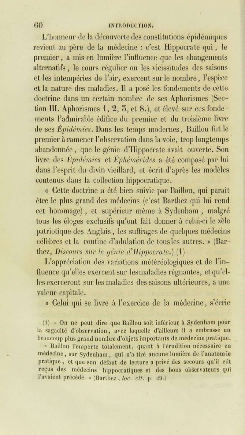 L’honneur de la découverte des constitutions épidémiques revient au père de la médecine : c’est Hippocrate qui, le premier, a mis en lumière l’influence que les changements alternatifs, le cours régulier ou les vicissitudes des saisons et les intempéries de flair, exercent sur le nombre, l’espèce et la nature des maladies. Il a posé les fondements de cette doctrine dans un certain nombre de ses Aphorismes (Sec- tion III. Aphorismes 1, 2, 3, et 8.), et élevé sur ces fonde- ments l’admirable édifice du premier et du troisième livre de ses Épidémies. Dans les temps modernes, Baillou fut le premier à ramener l’observation dans la voie, trop longtemps abandonnée, que le génie d’Hippocrate avait ouverte. Son livre des Epidémies et Éphémérides a été composé par lui dans l’esprit du divin vieillard, et écrit d’après les modèles contenus dans la collection hippocratique. « Cette doctrine a été bien suivie par Baillou, qui paraît être le plus grand des médecins (c’est Barthez qui lui rend cet hommage), et supérieur même à Sydenham , malgré tous les éloges exclusifs qu’ont fait donner à celui-ci le zèle patriotique des Anglais, les suffrages de quelques médecins célèbres et la routine d’adulation de tous les autres. » (Bar- thez, Discours sur le génie d’IIippocrate.) (1) L’appréciation des variations météréologiques et de l’in- fluence qu’elles exercent sur les maladies régnantes, et qu’el- les exerceront sur les maladies des saisons ultérieures, a une valeur capitale. « Celui qui se livre à l’exercice de la médecine, s’écrie (1) « On ne peut dire que Baillou soit inférieur à Sydenham pour la sagacité d’observation, avec laquelle d’ailleurs il a embrassé un beaucoup plus grand nombre d’objets importants de médecine pratique. « Baillou l’emporte totalement, quant à l’érudition nécessaire en médecine, sur Sydenham, qui n’a tiré aucune lumière de l’anatomie pratique, et que son défaut de lecture a privé des secours qu’il eût reçus des médecins hippocratiques et des bons observateurs qui l’avaient précédé. » (Barthez , loc. cit. p. 19.)