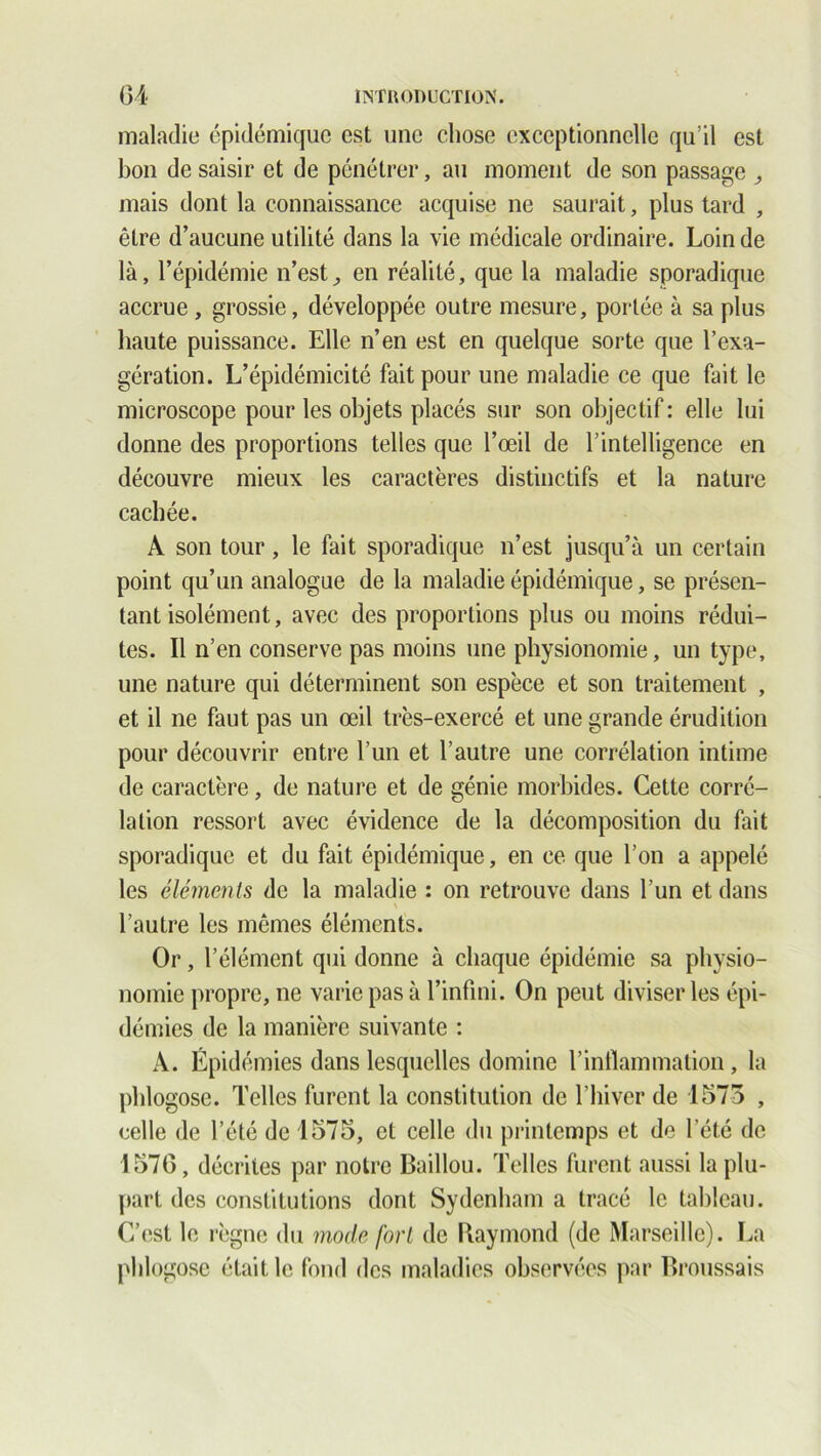 maladie épidémique est une chose exceptionnelle qu’il est bon de saisir et de pénétrer, au moment de son passage mais dont la connaissance acquise ne saurait, plus tard , être d’aucune utilité dans la vie médicale ordinaire. Loin de là, l’épidémie n’est, en réalité, que la maladie sporadique accrue , grossie, développée outre mesure, portée à sa plus haute puissance. Elle n’en est en quelque sorte que l’exa- gération. L’épidémicité fait pour une maladie ce que fait le microscope pour les objets placés sur son objectif : elle lui donne des proportions telles que l’œil de l’intelligence en découvre mieux les caractères distinctifs et la nature cachée. A son tour, le fait sporadique n’est jusqu’à un certain point qu’un analogue de la maladie épidémique, se présen- tant isolément, avec des proportions plus ou moins rédui- tes. Il n’en conserve pas moins une physionomie, un type, une nature qui déterminent son espèce et son traitement , et il ne faut pas un œil très-exercé et une grande érudition pour découvrir entre l’un et l’autre une corrélation intime de caractère, de nature et de génie morbides. Cette corré- lation ressort avec évidence de la décomposition du fait sporadique et du fait épidémique, en ce que l’on a appelé les éléments de la maladie : on retrouve dans l’un et dans \ l’autre les mêmes éléments. Or, l’élément qui donne à chaque épidémie sa physio- nomie propre, ne varie pas à l’infini. On peut diviser les épi- démies de la manière suivante : À. Épidémies dans lesquelles domine l’inflammation, la phlogosc. Telles furent la constitution de l’hiver de 1575 , celle de l’été de 1575, et celle du printemps et de l’été de 1570, décrites par notre Baillou. Telles furent aussi la plu- part des constitutions dont Sydenham a tracé le tableau. C’est le règne du mode fort de Raymond (de Marseille). La phlogosc était le fond des maladies observées par Broussais