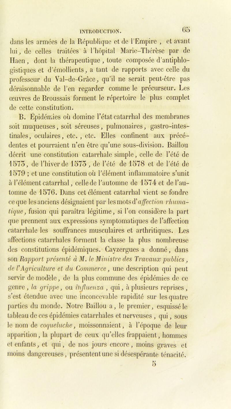 dans les armées de la République et de l’Empire , et avant lui^ de celles traitées à l’hôpital Marie-Thérèse par de Haen, dont la thérapeutique , toute composée d’antiphlo- gistiques et d’émollients^ a tant de rapports avec celle du professeur du Val-de-Grâce, qu’il ne serait peut-être pas déraisonnable de l’en regarder comme le précurseur. Les œuvres de Broussais forment le répertoire le plus complet de cette constitution. B. Épidémies où domine l’état catarrhal des membranes soit muqueuses, soit séreuses, pulmonaires, gastro-intes- tinales, oculaires, etc. , etc. Elles confinent aux précé- dentes et pourraient n’en être qu’une sous-division. Baillou décrit une constitution catarrhale simple, celle de l’été de 1573, de l’hiver de 1573 , de l’été de 1578 et de l’été de 1579 ; et une constitution où l’élément inflammatoire s’unit à l’élément catarrhal, celle de l’automne de 1574 et de l’au- tomne de 1576. Dans cet élément catarrhal vient se fondre ce que les anciens désignaient par les mots Üa ffection rhuma- lique, fusion qui paraîtra légitime, si l’on considère la part que prennent aux expressions symptomatiques de l’affection catarrhale les souffrances musculaires et arthritiques. Les affections catarrhales forment la classe la plus nombreuse des constitutions épidémiques. Cayzergues a donné, dans son Rapport présenté à M. le Ministre clés Travaux publics , île l’Agriculture et du Commerce, une description qui peut servir de modèle, de la plus commune des épidémies de ce genre , la grippe, ou influenza , qui, à plusieurs reprises, s’est étendue avec une inconcevable rapidité sur les quatre parties du monde. Notre Baillou a, le premier, esquissé le tableau de ces épidémies catarrhales et nerveuses , qui, sous le nom de coqueluche, moissonnaient, à l’époque de leur apparition, la plupart de ceux qu’elles frappaient, hommes et enfants, et qui, de nos jours encore, moins graves et moins dangereuses, présentent une si désespérante ténacité.