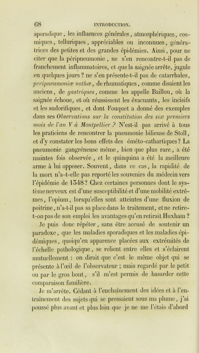 sporadique, les influences générales, atmosphériques, cos- miques , telluriques, appréciables ou inconnues, généra- trices des petites et des grandes épidémies. Ainsi, pour ne citer que la péripneumonie , ne s’en rencontre-t-il pas de franchement inflammatoires, et que la saignée arrête, jugule en quelques jours ? ne s’en présente-t-il pas de catarrhales, pcripneumoniœ nothœ, de rhumatiques, comme disaient les anciens, de gastriques, comme les appelle Baillou, où la saignée échoue,, et où réussissent les évacuants, les incisifs et les sudorifiques, et dont Fouquet a donné des exemples dans ses Observations sur la constitution des six premiers mois de l’an V à Montpellier ? N’est-il pas arrivé à tous les praticiens de rencontrer la pneumonie bilieuse de Stoll, et d’y constater les bons effets des éméto-cathartiques? La pneumonie gangréneuse même, bien que plus rare, a été maintes fois observée , et le quinquina a été la meilleure arme à lui opposer. Souvent, dans ce cas, la rapidité de la mort n’a-t-elle pas reporté les souvenirs du médecin vers l’épidémie de 1348? Chez certaines personnes dont le sys- tème nerveux est d’une susceptibilité et d’une mobilité extrê- mes, l’opium, lorsqu’elles sont atteintes d’une fluxion de poitrine, n’a-t-il pas sa place dans le traitement, et ne retire- t-on pas de son emploi les avantages qu’en retirait Huxham ? Je puis donc répéter, sans être accusé de soutenir un paradoxe, que les maladies sporadiques et les maladies épi- démiques, quoiqu’en apparence placées aux extrémités de l’échelle pathologique, se relient entre elles et s’éclairent mutuellement : on dirait que c’est le même objet qui se présente à l’œil de l’observateur ; mais regardé par le petit ou par le gros bout, s’il m’est permis de hasarder cette comparaison familière. Je m’arrête. Cédant à l’enchaînement des idées et à l’en- traînement des sujets qui se pressaient sous ma plume, j’ai poussé plus avant et plus loin que je ne me l’étais d’abord