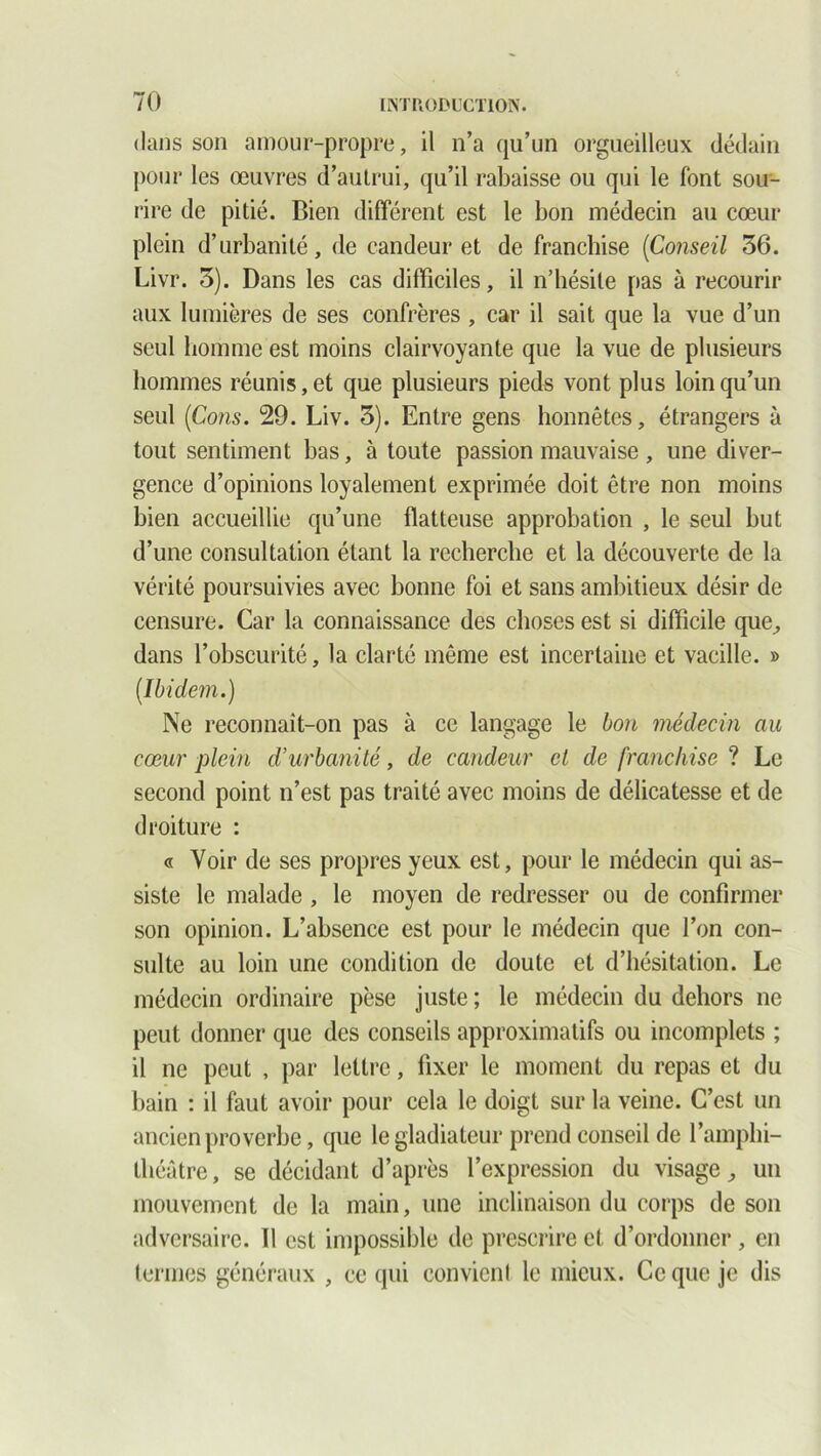 dans son amour-propre, il n’a qu’un orgueilleux dédain pour les œuvres d’autrui, qu’il rabaisse ou qui le font sou- rire de pitié. Bien différent est le bon médecin au cœur plein d’urbanité, de candeur et de franchise [Conseil 36. Livr. 3). Dans les cas difficiles, il n’hésite pas à recourir aux lumières de ses confrères , car il sait que la vue d’un seul homme est moins clairvoyante que la vue de plusieurs hommes réunis, et que plusieurs pieds vont plus loin qu’un seul [Cons. 29. Liv. 3). Entre gens honnêtes, étrangers à tout sentiment bas, à toute passion mauvaise , une diver- gence d’opinions loyalement exprimée doit être non moins bien accueillie qu’une flatteuse approbation , le seul but d’une consultation étant la recherche et la découverte de la vérité poursuivies avec bonne foi et sans ambitieux désir de censure. Car la connaissance des choses est si difficile que, dans l’obscurité, la clarté même est incertaine et vacille. » [Ibidem.) Ne reconnaît-on pas à ce langage le bon médecin au cœur plein d’urbanité, de candeur et de franchise ? Le second point n’est pas traité avec moins de délicatesse et de droiture : « Voir de ses propres yeux est, pour le médecin qui as- siste le malade, le moyen de redresser ou de confirmer son opinion. L’absence est pour le médecin que l’on con- sulte au loin une condition de doute et d’hésitation. Le médecin ordinaire pèse juste ; le médecin du dehors ne peut donner que des conseils approximatifs ou incomplets ; il ne peut , par lettre, fixer le moment du repas et du bain : il faut avoir pour cela le doigt sur la veine. C’est un ancien proverbe, que le gladiateur prend conseil de l’amphi- théâtre, se décidant d’après l’expression du visage, un mouvement de la main, une inclinaison du corps de son adversaire. Il est impossible de prescrire et d’ordonner , en termes généraux , ce qui convient le mieux. Ce que je dis