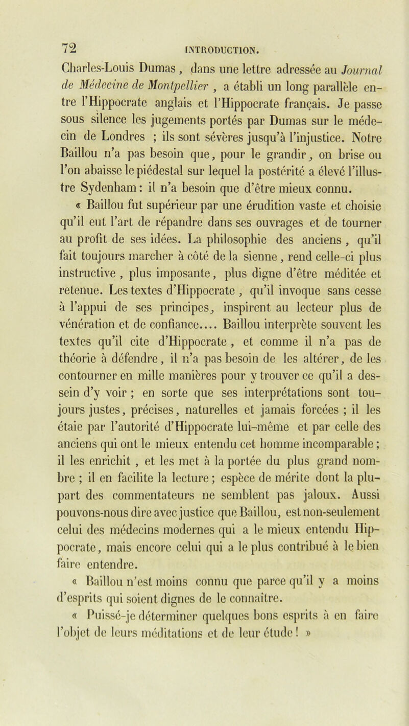 Charles-Louis Dumas , dans une lettre adressée au Journal de Médecine de Montpellier , a établi un long parallèle en- tre F Hippocrate anglais et l’Hippocrate français. Je passe sous silence les jugements portés par Dumas sur le méde- cin de Londres ; ils sont sévères jusqu’à l’injustice. Notre Baillou n’a pas besoin que, pour le grandir ,, on brise ou l’on abaisse le piédestal sur lequel la postérité a élevé l’illus- tre Sydenham: il n’a besoin que d’être mieux connu. « Baillou fut supérieur par une érudition vaste et choisie qu’il eut l’art de répandre dans ses ouvrages et de tourner au profit de ses idées. La philosophie des anciens , qu’il fait toujours marcher à côté de la sienne , rend celle-ci plus instructive , plus imposante, plus digne d’être méditée et retenue. Les textes d’Hippocrate , qu’il invoque sans cesse à l’appui de ses principes., inspirent au lecteur plus de vénération et de confiance Baillou interprète souvent les textes qu’il cite d’Hippocrate , et comme il n’a pas de théorie à défendre, il n’a pas besoin de les altérer, de les contourner en mille manières pour y trouver ce qu’il a des- sein d’y voir ; en sorte que ses interprétations sont tou- jours justes, précises, naturelles et jamais forcées ; il les étaie par l’autorité d’Hippocrate lui-même et par celle des anciens qui ont le mieux entendu cet homme incomparable ; il les enrichit , et les met à la portée du plus grand nom- bre ; il en facilite la lecture ; espèce de mérite dont la plu- part des commentateurs ne semblent pas jaloux. Aussi pouvons-nous dire avec justice que Baillou, est non-seulement celui des médecins modernes qui a le mieux entendu Hip- pocrate , mais encore celui qui a le plus contribué à le bien faire entendre. « Baillou n’est moins connu que parce qu’il y a moins d’esprits qui soient dignes de le connaître. « Puissé-je déterminer quelques bons esprits à en faire l’objet de leurs méditations et de leur étude! »