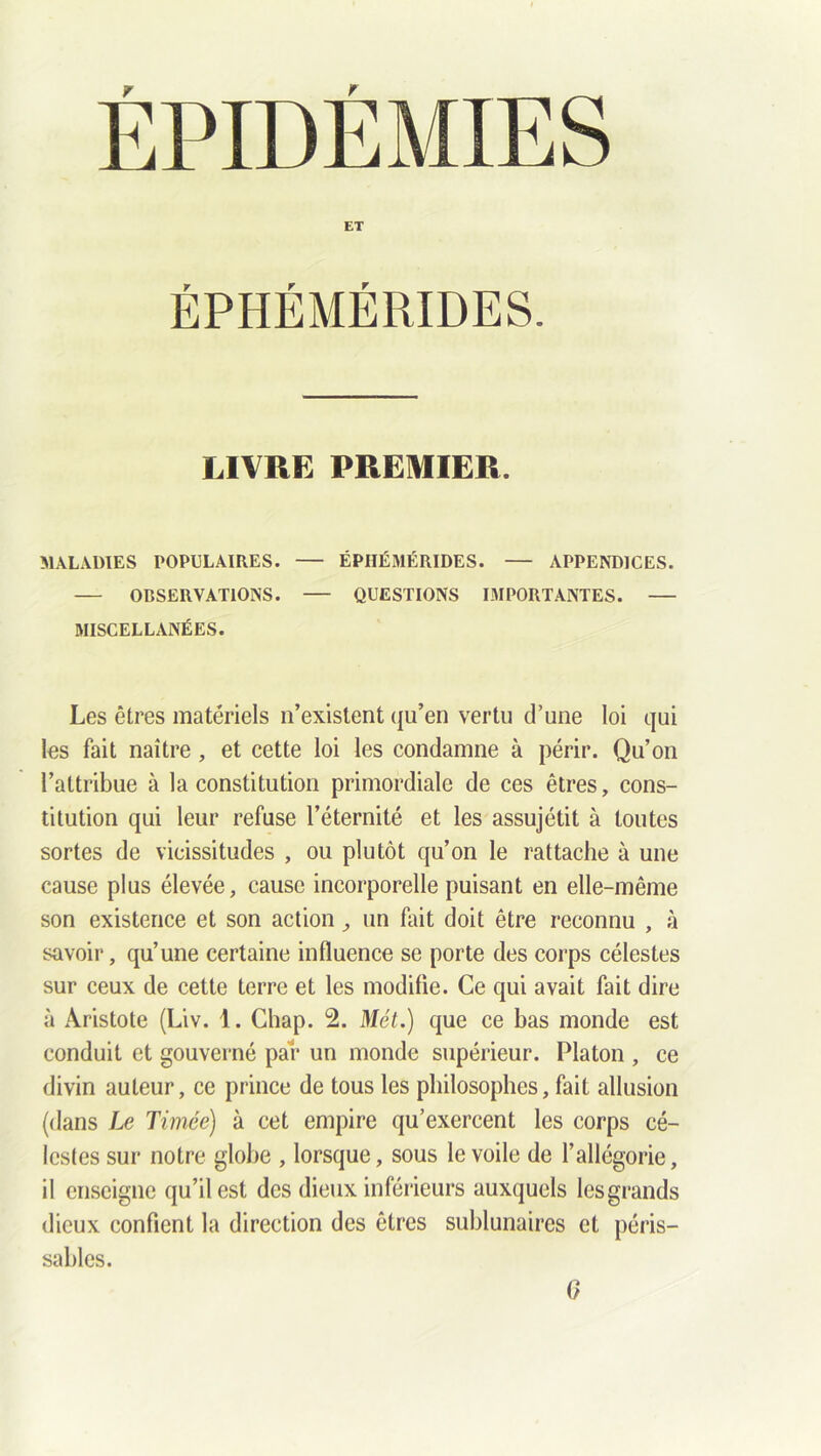 ET ÉPHÉMÉRIDES. LIVRE PREMIER. MALADIES POPULAIRES. ÉPHÉMÉRIDES. — APPENDICES. OBSERVATIONS. QUESTIONS IMPORTANTES. MISCELLANÉES. Les êtres matériels n’existent qu’en vertu d’une loi qui les fait naître, et cette loi les condamne à périr. Qu’on l’attribue à la constitution primordiale de ces êtres, cons- titution qui leur refuse l’éternité et les assujétit à toutes sortes de vicissitudes , ou plutôt qu’on le rattache à une cause plus élevée, cause incorporelle puisant en elle-même son existence et son actions un fait doit être reconnu , à savoir, qu’une certaine influence se porte des corps célestes sur ceux de cette terre et les modifie. Ce qui avait fait dire à Aristote (Liv. 1. Chap. 2. Met.) que ce bas monde est conduit et gouverné par un monde supérieur. Platon , ce divin auteur, ce prince de tous les philosophes, fait allusion (dans Le Timée) à cet empire qu’exercent les corps cé- lestes sur notre globe , lorsque, sous le voile de l’allégorie, il enseigne qu’il est des dieux inférieurs auxquels lesgrands dieux confient la direction des êtres sublunaires et péris- sables. 0