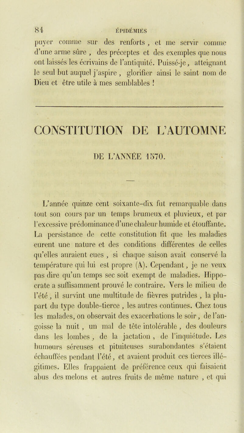 puyer comme sur des renforts , et me servir comme d’une arme sûre , des préceptes et des exemples que nous ont laissés les écrivains de l’antiquité. Puissé-je, atteignant le seul but auquel j’aspire , glorifier ainsi le saint nom de Dieu et être utile à mes semblables ! CONSTITUTION DE L’AUTOMNE DE L’ANNÉE 1570. L’année quinze cent soixante-dix fut remarquable dans tout son cours par un temps brumeux et pluvieux, et par l’excessive prédominance d’une chaleur humide et étouffante. La persistance de cette constitution fit que les maladies eurent une nature et des conditions différentes de celles qu’elles auraient eues , si chaque saison avait conservé la température qui lui est propre (À). Cependant, je ne veux pas dire qu’un temps sec soit exempt de maladies. Hippo- crate a suffisamment prouvé le contraire. Vers le milieu de l’été, il survint une multitude de fièvres putrides , la plu- part du type double-tierce , les autres continues. Chez tous les malades, on observait des exacerbations le soir, de l’an- goisse la nuit, un mal de tête intolérable, des douleurs dans les lombes, de la jactation , de l’inquiétude. Les humeurs séreuses et pituiteuses surabondantes s’étaient échauffées pendant l’été, et avaient produit ces tierces illé- gitimes. Elles frappaient de préférence ceux qui faisaient abus des melons et autres fruits de même nature , et qui