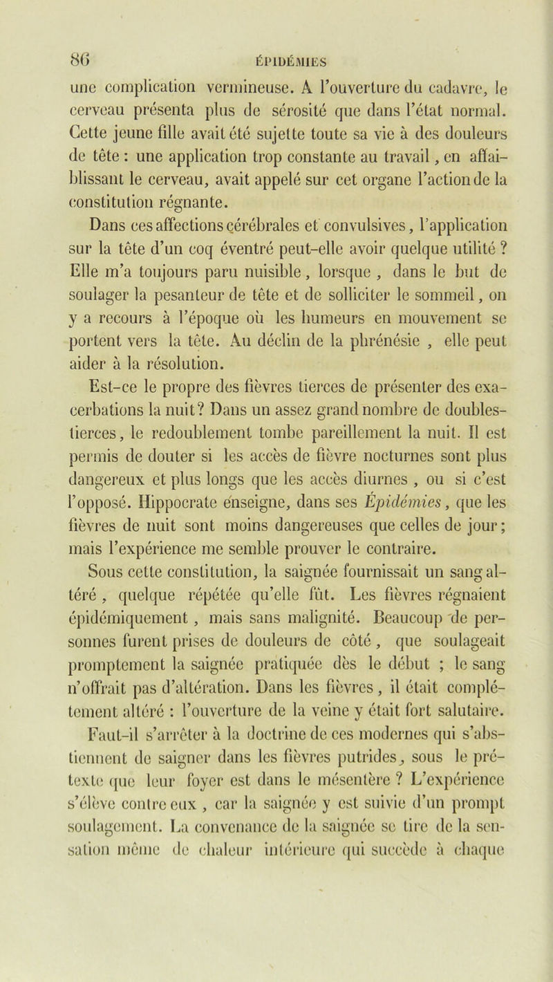 une complication vermineuse. A l’ouverture du cadavre, le cerveau présenta plus de sérosité cpie dans l’état normal. Cette jeune fille avait été sujette toute sa vie à des douleurs de tête : une application trop constante au travail, en affai- blissant le cerveau, avait appelé sur cet organe l’action de la constitution régnante. Dans ces affections cérébrales et convulsives, l’application sur la tête d’un coq éventré peut-elle avoir quelque utilité ? Elle m’a toujours paru nuisible, lorsque , dans le but de soulager la pesanteur de tête et de solliciter le sommeil, on y a recours à l’époque où les humeurs en mouvement se portent vers la tête. Au déclin de la phrénésie , elle peut aider à la résolution. Est-ce le propre des fièvres tierces de présenter des exa- cerbations la nuit? Dans un assez grand nombre de doubles- tierces, le redoublement tombe pareillement la nuit. Il est permis de douter si les accès de fièvre nocturnes sont plus dangereux et plus longs que les accès diurnes , ou si c’est l’opposé. Hippocrate enseigne, dans ses Épidémies, que les fièvres de nuit sont moins dangereuses que celles de jour ; mais l’expérience me semble prouver le contraire. Sous cette constitution, la saignée fournissait un sang al- téré , quelque répétée qu’elle fût. Les fièvres régnaient épidémiquement, mais sans malignité. Beaucoup de per- sonnes furent prises de douleurs de côté , que soulageait promptement la saignée pratiquée dès le début ; le sang n’offrait pas d’altération. Dans les fièvres, il était complè- tement altéré : l’ouverture de la veine y était fort salutaire. Faut-il s’arrêter à la doctrine de ces modernes qui s’abs- tiennent de saigner dans les fièvres putridessous le pré- texte ([ue leur foyer est dans le mésentère ? L’expérience s’élève contre eux , car la saignée y est suivie d’un prompt soulagement. La convenance de la saignée se lire de la sen- sation même de chaleur intérieure qui succède à chaque
