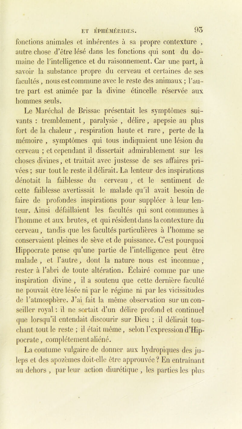 fonctions animales et inhérentes à sa propre contexture , autre chose d’être lésé dans les fonctions qui sont du do- maine de l’intelligence et du raisonnement. Car une part, à savoir la substance propre du cerveau et certaines de ses facultés, nous est commune avec le reste des animaux ; l’au- tre part est animée par la divine étincelle réservée aux hommes seuls. Le Maréchal de Brissae présentait les symptômes sui- vants : tremblement, paralysie , délire, apepsie au plus fort de la chaleur , respiration haute et rare, perte de la mémoire , symptômes qui tous indiquaient une lésion du cerveau ; et cependant il dissertait admirablement sur les choses divines, et traitait avec justesse de ses affaires pri- vées ; sur tout le reste il délirait. La lenteur des inspirations dénotait la faiblesse du cerveau , et le sentiment de cette faiblesse avertissait le malade qu’il avait besoin de faire de profondes inspirations pour suppléer à leur len- teur. Ainsi défaillaient les facultés qui sont communes à l’homme et aux brutes, et qui résident dans la contexture du cerveau, tandis que les facultés particulières à l’homme se conservaient pleines de sève et de puissance. C’est pourquoi Hippocrate pense qu’une partie de l’intelligence peut être malade, et l’autre, dont la nature nous est inconnue, rester à l’abri de toute altération. Éclairé comme par une inspiration divine , il a soutenu que cette dernière faculté ne pouvait être lésée ni par le régime ni par les vicissitudes de l’atmosphère. J’ai fait la même observation sur un con- seiller royal : il ne sortait d’un délire profond et continuel que lorsqu’il entendait discourir sur Dieu ; il délirait tou- chant tout le reste ; il était même, selon l’expression d’IIip- pocrate , complètement aliéné. La coutume vulgaire de donner aux hydropiques des ju- leps et des apozèmes doit-elle être approuvée? En entraînant au dehors , par leur action diurétique , les parties les plus