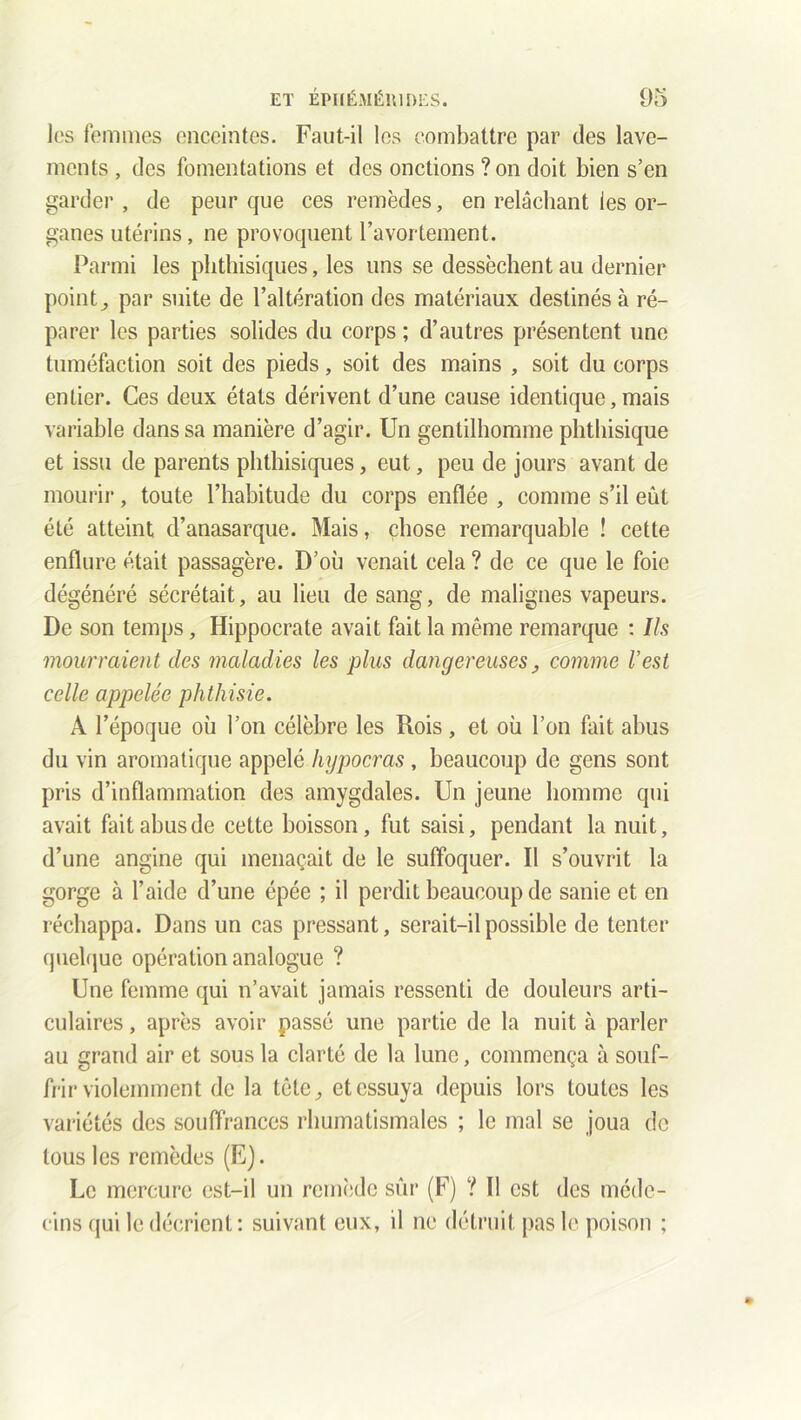 les femmes enceintes. Faut-il les combattre par des lave- ments , des fomentations et des onctions ?on doit bien s’en garder, de peur que ces remèdes, en relâchant les or- ganes utérins, ne provoquent l’avortement. Parmi les phthisiques, les uns se dessèchent au dernier point, par suite de l’altération des matériaux destinés à ré- parer les parties solides du corps ; d’autres présentent une tuméfaction soit des pieds, soit des mains , soit du corps entier. Ces deux états dérivent d’une cause identique, mais variable dans sa manière d’agir. Un gentilhomme phthisique et issu de parents phthisiques, eut, peu de jours avant de mourir, toute l’habitude du corps enflée , comme s’il eût été atteint d’anasarque. Mais, chose remarquable ! cette enflure était passagère. D’où venait cela ? de ce que le foie dégénéré sécrétait, au lieu de sang, de malignes vapeurs. De son temps, Hippocrate avait fait la même remarque : Ils mourraient des maladies les plus dangereuses_, comme l’est celle appelée phthisie. A l’époque où l’on célèbre les Rois , et où l’on fait abus du vin aromatique appelé hypocras , beaucoup de gens sont pris d’inflammation des amygdales. Un jeune homme qui avait fait abus de cette boisson, fut saisi, pendant la nuit, d’une angine qui menaçait de le suffoquer. Il s’ouvrit la gorge à l’aide d’une épée ; il perdit beaucoup de sanie et en réchappa. Dans un cas pressant, serait-il possible de tenter quelque opération analogue ? Une femme qui n’avait jamais ressenti de douleurs arti- culaires , après avoir passé une partie de la nuit à parler au grand air et sous la clarté de la lune, commença à souf- frir violemment de la tête, et essuya depuis lors toutes les variétés des souffrances rhumatismales ; le mal se joua de tous les remèdes (E). Le mercure est-il un remède sûr (F) ? Il est des méde- cins qui le décrient : suivant eux, il ne détruit pas le poison ;