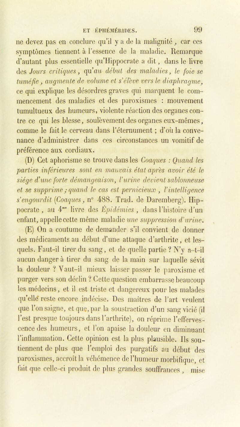 ne devez pas en conclure qu’il y a de la malignité car ces symptômes tiennent à l’essence de la maladie. Remarque d’autant plus essentielle qu’Hippocrate a dit, dans le livre des Jours critiques, qu’ait début des maladies, le foie se tuméfie y augmente de volume et s’élève vers le diaphragme, ce qui explique les désordres graves qui marquent le com- mencement des maladies et des paroxismes : mouvement tumultueux des humeurs, violente réaction des organes con- tre ce qui les blesse, soulèvement des organes eux-mêmes, comme le fait le cerveau dans l’éternument ; d’où la conve- nance d’administrer dans ces circonstances un vomitif de préférence aux cordiaux. (D) Cet aphorisme se trouve dans les Coaques : Quand les parties inférieures sont en mauvais état après avoir été le siège d’une forte démangeaison, l’urine devient sablonneuse et se supprimequand le cas est pernicieux , l’intelligence s’engourdit (Coaquesy n° 488. Trad. de Daremberg). Hip- pocrate , au 4me livre des Épidémies , dans l’histoire d’un enfant, appelle cette même maladie une suppression d’urine. (E) On a coutume de demander s’il convient de donner des médicaments au début d’une attaque d’arthrite, et les- quels. Faut-il tirer du sang, et de quelle partie ? N’y a-t-il aucun danger à tirer du sang de la main sur laquelle sévit la douleur ? Vaut-il mieux laisser passer le paroxisme et purger vers son déclin ? Cette question embarrasse beaucoup les médecins, et il est triste et dangereux pour les malades qu’ellé reste encore indécise. Des maîtres de l’art veulent que l’on saigne, et que, par la soustraction d’un sang vicié (il l’est presque toujours dans l’arthrite), on réprime l’efferves- cence des humeurs, et l’on apaise la douleur en diminuant l’inflammation. Cette opinion est la plus plausible. Ils sou- tiennent de plus que l’emploi des purgatifs au début des paroxismes, accroît la véhémence de l’humeur morbifique, et fait que celle-ci produit de plus grandes souffrances , mise