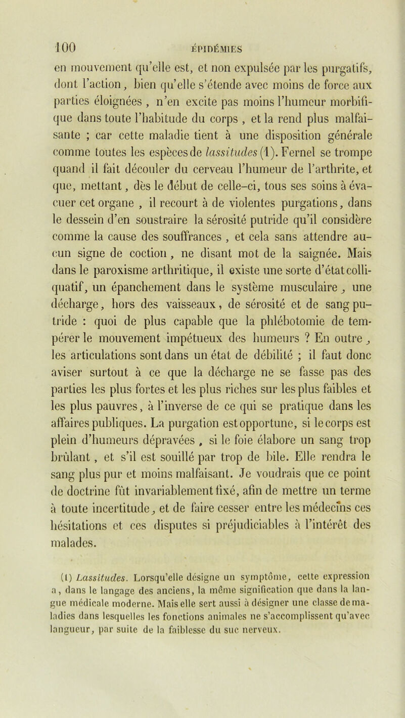 on mouvement qu’elle est, et non expulsée par les purgatifs, dont l’action, bien quelle s’étende avec moins de force aux parties éloignées , n’en excite pas moins l’humeur morbifi- que dans toute l’habitude du corps , et la rend plus malfai- sante ; car cette maladie tient à une disposition générale comme toutes les espèces de lassitudes ( 1). Fernel se trompe quand il fait découler du cerveau l’humeur de l’arthrite, et que, mettant, dès le début de celle-ci, tous ses soins à éva- cuer cet organe , il recourt à de violentes purgations, dans le dessein d’en soustraire la sérosité putride qu’il considère comme la cause des souffrances , et cela sans attendre au- cun signe de coction , ne disant mot de la saignée. Mais dans le paroxisme arthritique, il existe une sorte d’état colli- quatif, un épanchement dans le système musculaire , une décharge, hors des vaisseaux, de sérosité et de sang pu- tride : quoi de plus capable que la phlébotomie de tem- pérer le mouvement impétueux des humeurs ? En outre, les articulations sont dans un état de débilité ; il faut donc aviser surtout à ce que la décharge ne se fasse pas des parties les plus fortes et les plus riches sur les plus faibles et les plus pauvres, à l’inverse de ce qui se pratique dans les affaires publiques. La purgation est opportune, si le corps est plein d’humeurs dépravées , si le foie élabore un sang trop brûlant, et s’il est souillé par trop de bile. Elle rendra le sang plus pur et moins malfaisant. Je voudrais que ce point de doctrine fût invariablement fixé, afin de mettre un terme à toute incertitude, et de faire cesser entre les médecins ces hésitations et ces disputes si préjudiciables à l’intérêt des malades. (1) Lassitudes. Lorsqu’elle désigne un symptôme, cette expression a, dans le langage des anciens, la même signification que dans la lan- gue médicale moderne. Mais elle sert aussi à désigner une classe de ma- ladies dans lesquelles les fonctions animales ne s’accomplissent qu’avec langueur, par suite de la faiblesse du suc nerveux.