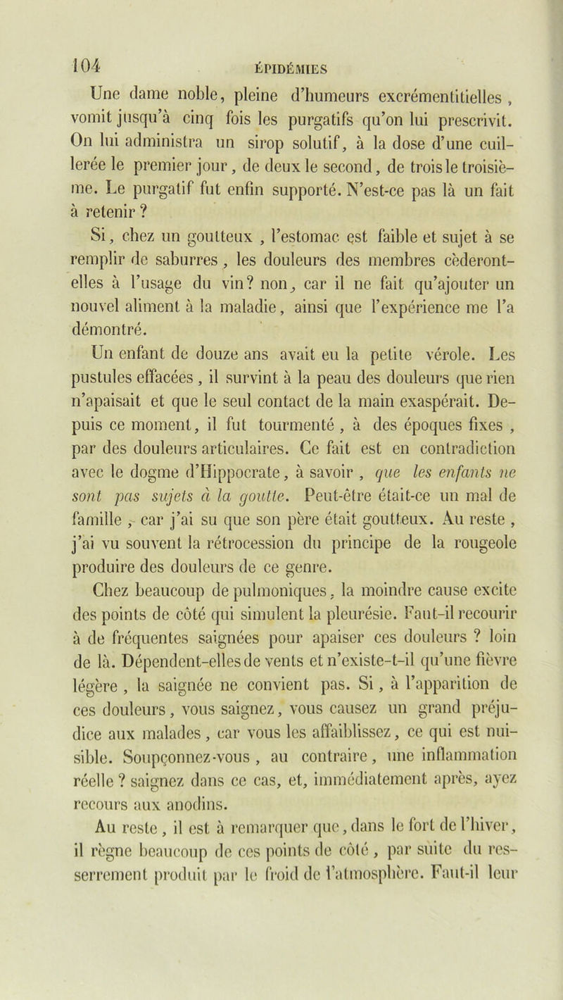 Une dame noble, pleine d’humeurs exerémenlitielles , vomit jusqu’à cinq fois les purgatifs qu’on lui prescrivit. On lui administra un sirop solutif, à la dose d’une cuil- lerée le premier jour, de deux le second, de trois le troisiè- me. Le purgatif fut enfin supporté. N’est-ce pas là un fait à retenir ? Si, chez un goutteux , l’estomac est faible et sujet à se remplir de saburres, les douleurs des membres céderont- elles à l’usage du vin? non, car il ne fait qu’ajouter un nouvel aliment à la maladie, ainsi que l’expérience me l’a démontré. Un enfant de douze ans avait eu la petite vérole. Les pustules effacées , il survint à la peau des douleurs que rien n’apaisait et que le seul contact de la main exaspérait. De- puis ce moment, il fut tourmenté , à des époques fixes , par des douleurs articulaires. Ce fait est en contradiction avec le dogme d’Hippocrate, à savoir , que les enfants ne sont pas sujets à la goutte. Peut-être était-ce un mal de famille , car j’ai su que son père était goutteux. Au reste , j’ai vu souvent la rétrocession du principe de la rougeole produire des douleurs de ce genre. Chez beaucoup de pulmoniques. la moindre cause excite des points de côté qui simulent la pleurésie. Faut-il recourir à de fréquentes saignées pour apaiser ces douleurs ? loin de là. Dépendent-elles de vents et n’existe-t-il qu’une fièvre légère , la saignée ne convient pas. Si, à l’apparition de ces douleurs, vous saignez, vous causez un grand préju- dice aux malades, car vous les affaiblissez, ce qui est nui- sible. Soupçonnez-vous , au contraire, une inflammation réelle ? saignez dans ce cas, et, immédiatement après, ayez recours aux anodins. Au reste, il est à remarquer que, dans le fort de l’hiver, il règne beaucoup de ces points de côté , par suite du res- serrement produit par le froid de l’atmosphère. Faut-il leur