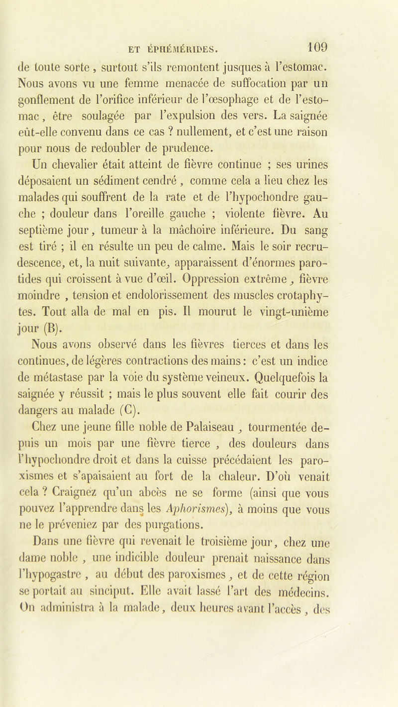 de lonte sorte , surtout s’ils remontent jusques à l’estomac. Nous avons vu une femme menacée de suffocation par un gonflement de l’orifice inférieur de l’œsophage et de l’esto- mac , être soulagée par l’expulsion des vers. La saignée eût-elle convenu dans ce cas ? nullement, et c’est une raison pour nous de redoubler de prudence. Un chevalier était atteint de fièvre continue ; ses urines déposaient un sédiment cendré , comme cela a lieu chez les malades qui souffrent de la rate et de l’hypochondre gau- che ; douleur dans l’oreille gauche ; violente lièvre. Au septième jour, tumeur à la mâchoire inférieure. Du sang est tiré ; il en résulte un peu de calme. Mais le soir recru- descence, et, la nuit suivante., apparaissent d’énormes paro- tides qui croissent à vue d’œil. Oppression extrême,, fièvre moindre , tension et endolorissement des muscles crotaphy- tes. Tout alla de mal en pis. Il mourut le vingt-unième jour (B). Nous avons observé dans les fièvres tierces et dans les continues, de légères contractions des mains: c’est un indice de métastase par la voie du système veineux. Quelquefois la saignée y réussit ; mais le plus souvent elle fait courir des dangers au malade (C). Chez une jeune fille noble de Palaiseau tourmentée de- puis un mois par une fièvre tierce , des douleurs dans l’hypochondre droit et dans la cuisse précédaient les paro- xismes et s’apaisaient au fort de la chaleur. D’où venait cela ? Craignez qu’un abcès ne se forme (ainsi que vous pouvez l’apprendre dans les Aphorismes), à moins que vous ne le préveniez par des purgations. Dans une fièvre qui revenait le troisième jour, chez une dame noble , une indicible douleur prenait naissance dans l’hypogastre , au début des paroxismes, et de cette région se portait au sinciput. Elle avait lassé l’art des médecins. On administra à la malade, deux heures avant l’accès , des