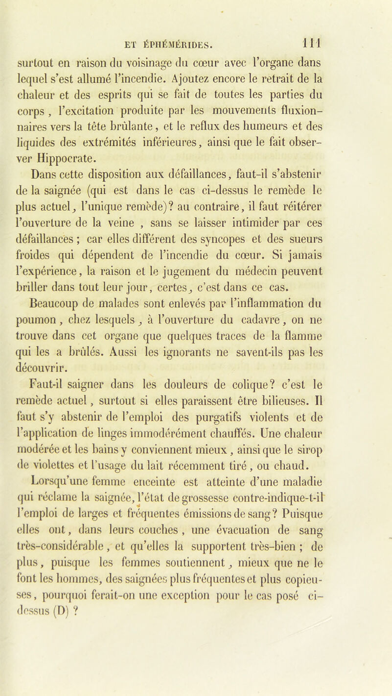 surtout en raison du voisinage du cœur avec l’organe dans lequel s’est allumé l’incendie. Ajoutez encore le retrait de la chaleur et des esprits qui se fait de toutes les parties du corps , l’excitation produite par les mouvements fluxion- naires vers la tête brûlante, et le reflux des humeurs et des liquides des extrémités inférieures, ainsi que le fait obser- ver Hippocrate. Dans cette disposition aux défaillances, faut-il s’abstenir de la saignée (qui est dans le cas ci-dessus le remède le plus actuel^ l’unique remède)? au contraire, il faut réitérer l’ouverture de la veine , sans se laisser intimider par ces défaillances ; car elles différent des syncopes et des sueurs froides qui dépendent de l’incendie du cœur. Si jamais l’expérience, la raison et le jugement du médecin peuvent briller dans tout leur jour, certes ; c’est dans ce cas. Beaucoup de malades sont enlevés par l’inflammation du poumon, chez lesquels ; à l’ouverture du cadavre, on ne trouve dans cet organe que quelques traces de la flamme qui les a brûlés. Aussi les ignorants ne savent-ils pas les découvrir. Faut-il saigner dans les douleurs de colique? c’est le remède actuel, surtout si elles paraissent être bilieuses. Il faut s’y abstenir de l’emploi des purgatifs violents et de l’application de linges immodérément chauffés. Une chaleur modérée et les bains y conviennent mieux, ainsi que le sirop de violettes et l’usage du lait récemment tiré, ou chaud. Lorsqu’une femme enceinte est atteinte d’une maladie qui réclame la saignée, l’état de grossesse contre-indique-t-il l’emploi de larges et fréquentes émissions de sang? Puisque elles ont, dans leurs couches , une évacuation de sang très-considérable, et qu’elles la supportent très-bien ; de plus, puisque les femmes soutiennent ; mieux que ne le font les hommes, des saignées plus fréquentes et plus copieu- ses , pourquoi ferait-on une exception pour le cas posé ci- dessus (D) ?