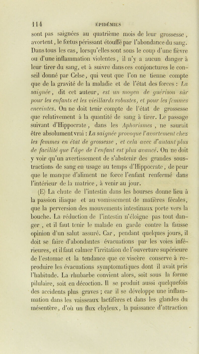 sont pas saignées au quatrième mois de leur grossesse, avortent, le fœtus périssant étouffé par l’abondance du sang. Dans tous les cas, lorsqu’elles sont sous le coup d’une fièvre ou d’une inflammation violentes, il n’y a aucun danger à leur tirer du sang, et à suivre dans ces conjonctures le con- seil donné par Celse, qui veut que l’on ne tienne compte que de la gravité de la maladie et de l’état des forces : La saignée, dit cet auteur, est un moyen de guérison sûr pour les enfants et les vieillards robustes, et pour les femmes enceintes. On 11e doit tenir compte de l’état de grossesse que relativement à la quantité de sang à tirer. Le passage suivant d’Hippocrate, dans les Aphorismes , ne saurait être absolument vrai : La saignée provoque Vavortement chez les femmes en état de grossesse , et cela avec d’autant plus de facilité que l’âge de l'enfant est plus avancé. On ne doit y voir qu’un avertissement de s’abstenir des grandes sous- tractions de sang en usage au temps d’Hippocrate, de peur que le manque d’aliment ne force l’enfant renfermé dans l’intérieur de ia matrice, à venir au jour. (E) La chute de l’intestin dans les bourses donne lieu à la passion iliaque et au vomissement de matières fécales, que la perversion des mouvements intestinaux porte vers la bouche. La réduction de l’intestin n’éloigne pas tout dan- ger , et il faut tenir le malade en garde contre la fausse opinion d’un salut assuré. Car, pendant quelques jours, il doit se faire d’abondantes évacuations par les voies infé- rieures, et il faut calmer l’irritation de l’ouverture supérieure de l’estomac et la tendance que ce viscère conserve à re- produire les évacuations symptomatiques dont il avait pris l’habitude. La rhubarbe convient alors, soit sous la forme pilulaire, soit en décoction. Il se produit aussi quelquefois des accidents plus graves ; car il se développe une inflam- mation dans les vaisseaux lactifèrcs et dans les glandes du mésentère, d’où un flux chyleux, la puissance d’attraction