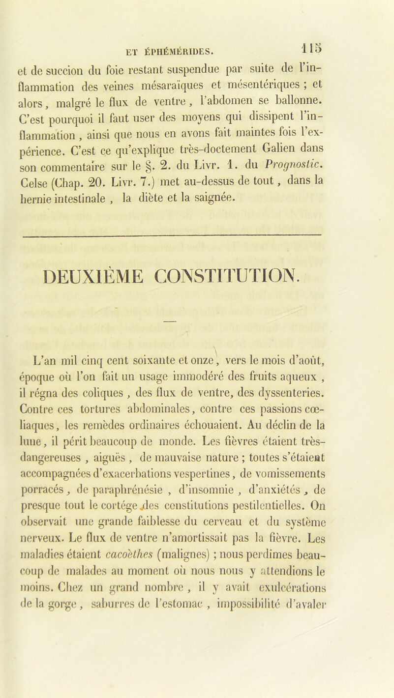 et de succion du foie restant suspendue par suite de 1 in- flammation des veines mésaraiques et mésentériques ; et alors, malgré le flux de ventre, l’abdomen se ballonne. C’est pourquoi il faut user des moyens qui dissipent l’in- flammation , ainsi que nous en avons fait maintes fois 1 ex- périence. C’est ce qu’explique tres-doctement Galien dans son commentaire sur le §. 2. du Livr. 1. du Prognostic. Celse (Chap. 20. Livr. 7.) met au-dessus de tout, dans la hernie intestinale , la diète et la saignée. DEUXIÈME CONSTITUTION. L’an mil cinq cent soixante et onze, vers le mois d’août, époque où l’on fait un usage immodéré des fruits aqueux , il régna des coliques , des flux de ventre, des dyssenteries. Contre ces tortures abdominales, contre ces passions cœ- liaques, les remèdes ordinaires échouaient. Au déclin de la lune, il périt beaucoup de monde. Les fièvres étaient très- dangereuses , aiguës , de mauvaise nature ; toutes s’étaient accompagnées d’exacerbations vespertines, de vomissements porracés de paraphrénésie , d’insomnie , d’anxiétés de presque tout le cortège „des constitutions pestilentielles. On observait une grande faiblesse du cerveau et du système nerveux. Le flux de ventre n’amortissait pas la fièvre. Les maladies étaient caco'dhes (malignes) ; nous perdîmes beau- coup de malades au moment où nous nous y attendions le moins. Chez un grand nombre , il y avait exulcérations de la gorge, saburres de l’estomac, impossibilité d’avaler