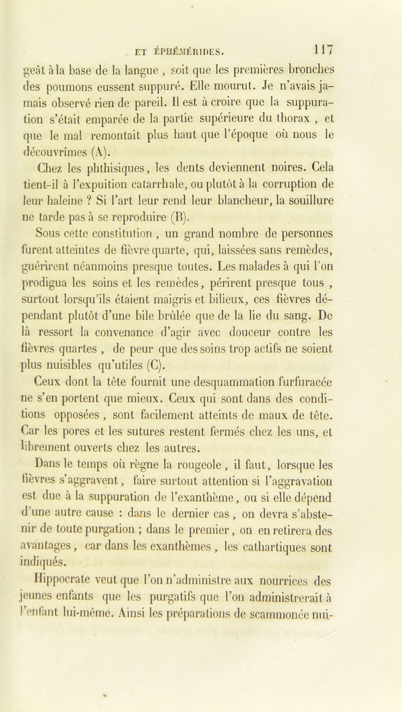 geât à la base de la langue , soit que les premières bronches des poumons eussent suppuré. Elle mourut. Je n’avais ja- mais observé rien de pareil. Il est à croire que la suppura- tion s’était emparée de la partie supérieure du thorax , et que le mal remontait plus haut que l’époque où nous le découvrîmes (A). Chez les phthisiques, les dents deviennent noires. Cela tient-il à l’expuition catarrhale, ou plutôt à la corruption de leur haleine ? Si l’art leur rend leur blancheur, la souillure ne tarde pas à se reproduire (B). Sous cette constitution , un grand nombre de personnes furent atteintes de fièvre quarte, qui, laissées sans remèdes, guérirent néanmoins presque toutes. Les malades à qui l’on prodigua les soins et les remèdes, périrent presque tous , surtout lorsqu’ils étaient maigris et bilieux, ces fièvres dé- pendant plutôt d’une bile brûlée que de la lie du sang. De là ressort la convenance d’agir avec douceur contre les fièvres quartes , de peur que des soins trop actifs ne soient plus nuisibles qu’utiles (C). Ceux dont la tête fournit une desquammation furfuracée ne s’en portent que mieux. Ceux qui sont dans des condi- tions opposées , sont facilement atteints de maux de tête. Car les pores et les sutures restent fermés chez les uns, et librement ouverts chez les autres. Dans le temps où règne la rougeole , il faut, lorsque les fièvres s’aggravent, faire surtout attention si l’aggravation est due à la suppuration de l’exanthème, ou si elle dépend d’une autre cause : dans le dernier cas, on devra s’abste- nir de toute purgation ; dans le premier, on en retirera des avantages, car dans les exanthèmes , les cathartiques sont indiqués. Hippocrate veut que l’on n’administre aux nourrices des jeunes enfants que les purgatifs que l’on administrerait à l’enfant lui-même. Ainsi les préparations de seammonée nui-