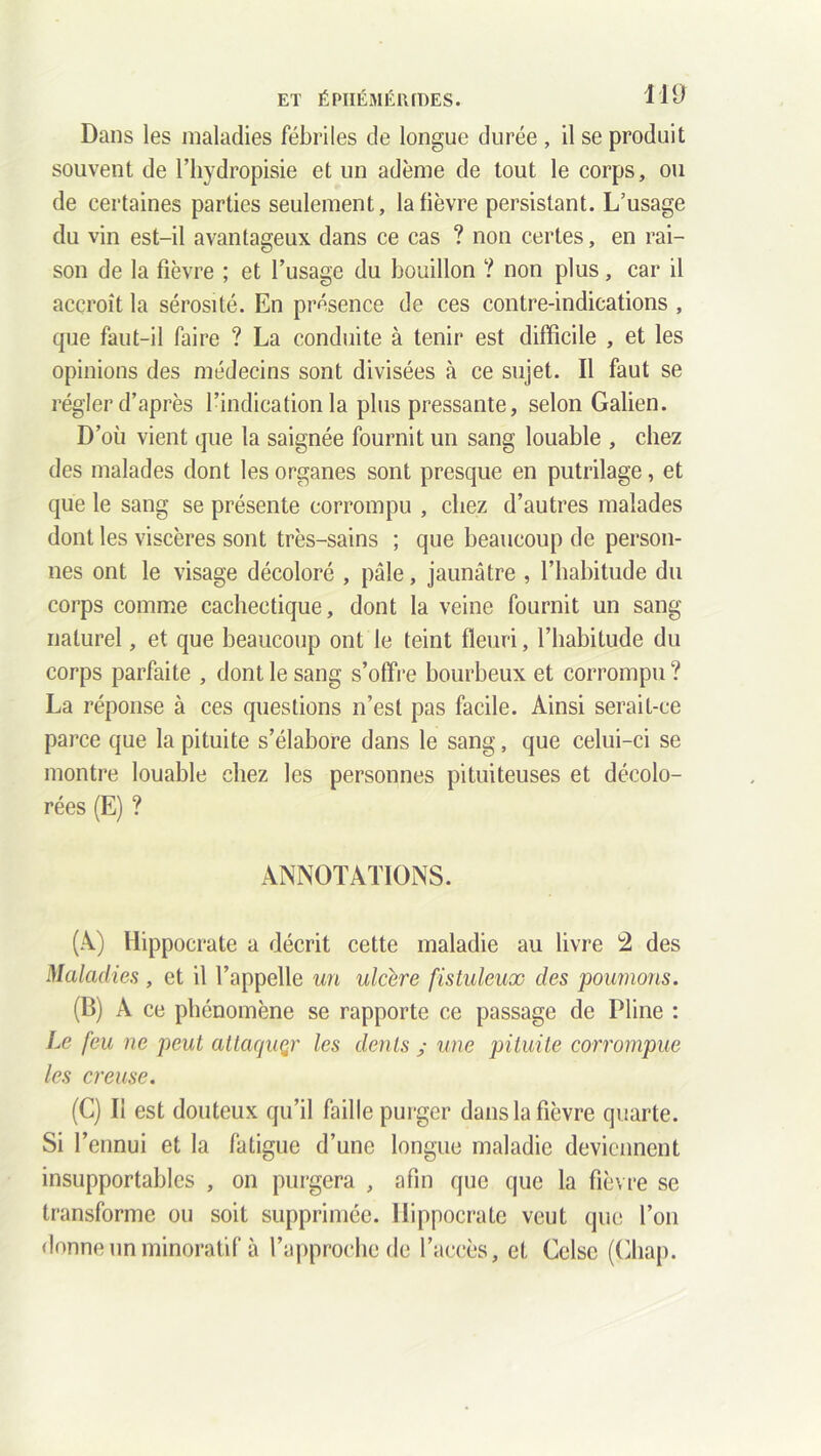 ET ÉPIIÉMÉ1UDES. H B Dans les maladies fébriles de longue durée , il se produit souvent de l’hydropisie et un adème de tout le corps, ou de certaines parties seulement, la fièvre persistant. L’usage du vin est-il avantageux dans ce cas ? non certes, en rai- son de la fièvre ; et l’usage du bouillon ? non plus, car il accroît la sérosité. En présence de ces contre-indications , que faut-il faire ? La conduite à tenir est difficile , et les opinions des médecins sont divisées à ce sujet. Il faut se régler d’après l’indication la plus pressante, selon Galien. D’où vient que la saignée fournit un sang louable , chez des malades dont les organes sont presque en putrilage, et que le sang se présente corrompu , chez d’autres malades dont les viscères sont très-sains ; que beaucoup de person- nes ont le visage décoloré , pâle, jaunâtre , l’habitude du corps comme cachectique, dont la veine fournit un sang naturel, et que beaucoup ont le teint fleuri, l’habitude du corps parfaite , dont le sang s’offre bourbeux et corrompu? La réponse à ces questions n’est pas facile. Ainsi serait-ce parce que la pituite s’élabore dans le sang, que celui-ci se montre louable chez les personnes pituiteuses et décolo- rées (E) ? ANNOTATIONS. (A) Hippocrate a décrit cette maladie au livre 2 des Maladies, et il l’appelle un ulcéré fistuleux des poumons. (B) A ce phénomène se rapporte ce passage de Pline : Le feu ne peut attaquer les dents ; une pituite corrompue les creuse. (C) Il est douteux qu’il faille purger dans la fièvre quarte. Si l’ennui et la fatigue d’une longue maladie deviennent insupportables , on purgera , afin que que la fièvre se transforme ou soit supprimée. Hippocrate veut que l’on donne un minoratif à l’approche de l’accès, et Gelse (Cliap.