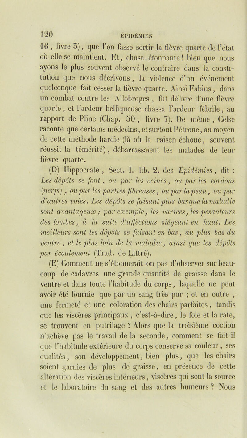 16, livre 3), que l’on fasse sortir la fièvre quarte de l’état où elle se maintient. Et, chose étonnante! bien que nous ayons le plus souvent observé le contraire dans la consti- tution que nous décrivons, la violence d’un événement quelconque fait cesser la fièvre quarte. Ainsi Fabius, dans un combat contre les Allobroges , fut délivré d’une fièvre quarte, et l’ardeur belliqueuse chassa l’ardeur fébrile^ au rapport de Pline (Chap. 50 , livre 7). De même , Celse raconte que certains médecins, et surtout Pétrone, au moyen de cette méthode hardie (là où la raison échoue, souvent réussit la témérité), débarrassaient les malades de leur fièvre quarte. (D) Hippocrate , Sect. I. lib. 4. des Épidémies, dit : Les dépôts se font, ou par les veines, ou par les cordons [nerfs) > ou paries parties fibreuses, ou par la peau, ou par d’autres voies. Les dépôts se faisant plus basque la maladie sont avantageux j par exemple, les varices, les pesanteurs des lombes, à la suite d’affections siégeant en haut. Les meilleurs sont les dépôts se faisant en bas, au plus bas du ventre, et le plus loin de la maladie, ainsi que les dépôts par écoulement (Trad. de Littré). (E) Comment ne s’étonnerait-on pas d’observer sur beau- coup de cadavres une grande quantité de graisse dans le ventre et dans toute l’habitude du corps, laquelle ne peut avoir été fournie que par un sang très-pur ; et en outre , une fermeté et une coloration des chairs parfaites, tandis que les viscères principaux , c’est-à-dire, le foie et la raie, se trouvent en putrilage ? Alors que la troisième coction n’achève pas le travail de la seconde, comment se fait-il que l’habitude extérieure du corps conserve sa couleur, ses qualités, son développement, bien plus, que les chairs soient garnies de plus de graisse, en présence de cette altération des viscères intérieurs, viscères qui sont la source et le laboratoire du sang et des autres humeurs ? Nous